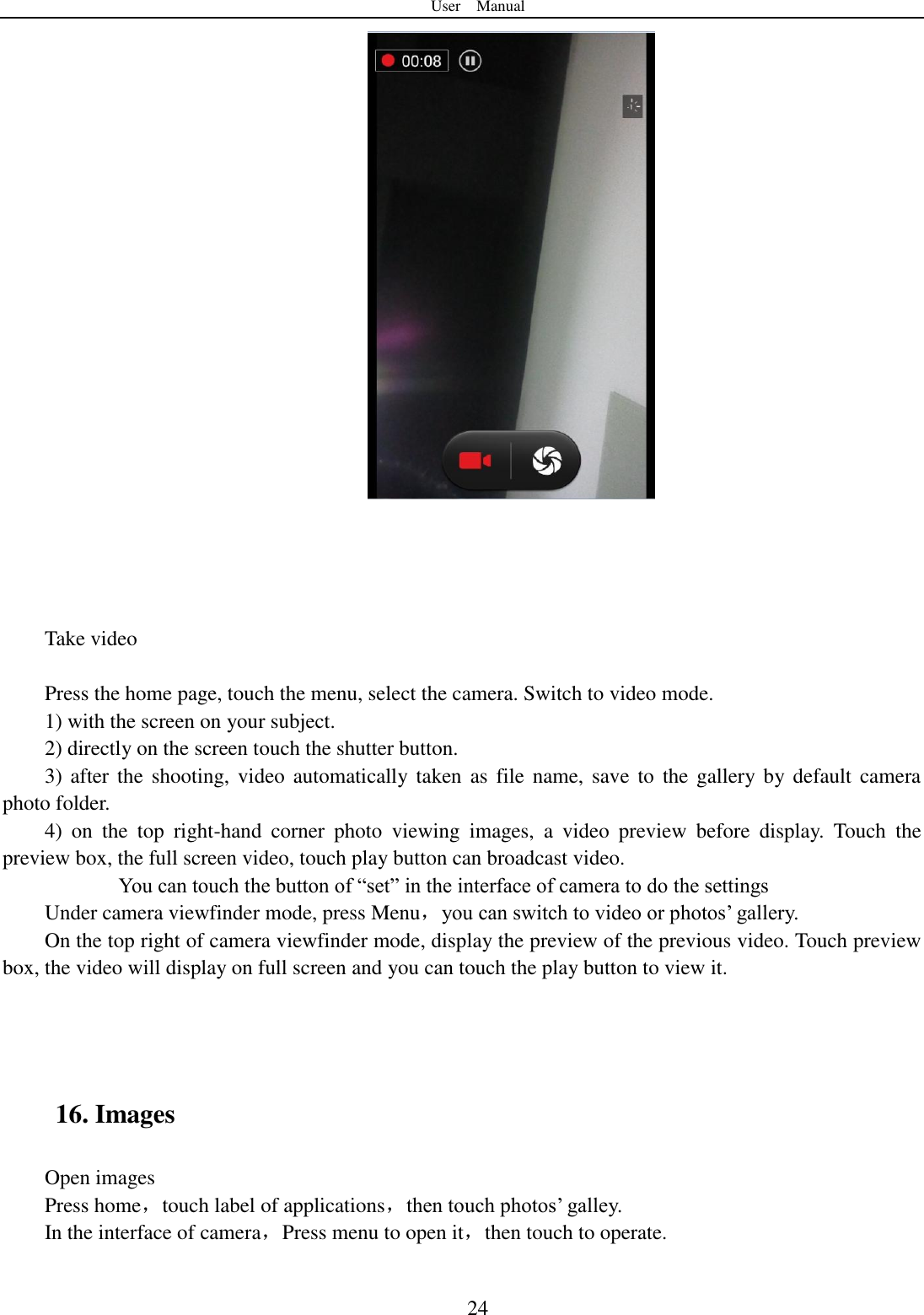 User    Manual  24      Take video  Press the home page, touch the menu, select the camera. Switch to video mode.     1) with the screen on your subject. 2) directly on the screen touch the shutter button. 3) after  the  shooting,  video  automatically  taken as file name,  save  to  the  gallery by default camera photo folder. 4)  on  the  top  right-hand  corner  photo  viewing  images,  a  video  preview  before  display.  Touch  the preview box, the full screen video, touch play button can broadcast video.        You can touch the button of &ldquo;set&rdquo; in the interface of camera to do the settings Under camera viewfinder mode, press Menu，you can switch to video or photos‟ gallery. On the top right of camera viewfinder mode, display the preview of the previous video. Touch preview box, the video will display on full screen and you can touch the play button to view it.    16. Images Open images Press home，touch label of applications，then touch photos‟ galley. In the interface of camera，Press menu to open it，then touch to operate. 