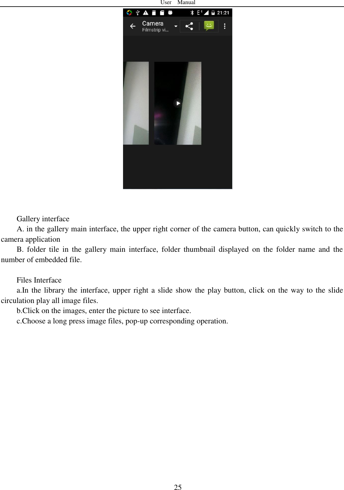 User    Manual  25    Gallery interface A. in the gallery main interface, the upper right corner of the camera button, can quickly switch to the camera application B.  folder  tile  in  the  gallery  main  interface,  folder thumbnail  displayed  on  the  folder name  and  the number of embedded file.  Files Interface a.In the library the interface, upper right a slide show the play button, click on the way to the slide circulation play all image files. b.Click on the images, enter the picture to see interface. c.Choose a long press image files, pop-up corresponding operation.  