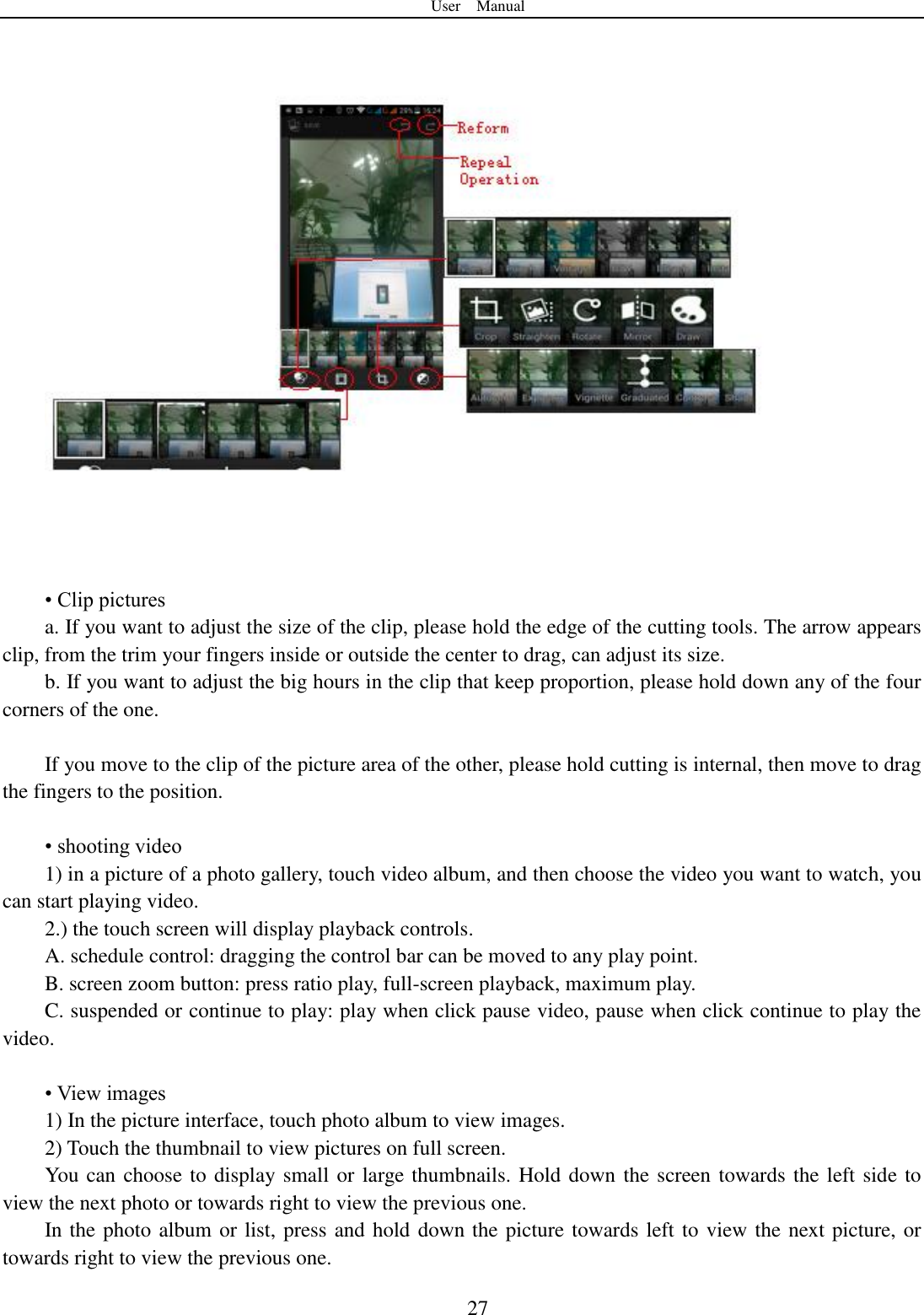 User    Manual  27       &bull; Clip pictures a. If you want to adjust the size of the clip, please hold the edge of the cutting tools. The arrow appears clip, from the trim your fingers inside or outside the center to drag, can adjust its size.   b. If you want to adjust the big hours in the clip that keep proportion, please hold down any of the four corners of the one.    If you move to the clip of the picture area of the other, please hold cutting is internal, then move to drag the fingers to the position.  &bull; shooting video 1) in a picture of a photo gallery, touch video album, and then choose the video you want to watch, you can start playing video. 2.) the touch screen will display playback controls. A. schedule control: dragging the control bar can be moved to any play point. B. screen zoom button: press ratio play, full-screen playback, maximum play. C. suspended or continue to play: play when click pause video, pause when click continue to play the video.  &bull; View images 1) In the picture interface, touch photo album to view images. 2) Touch the thumbnail to view pictures on full screen. You can choose to display small or large thumbnails. Hold down the screen towards the left side to view the next photo or towards right to view the previous one. In the photo album or list, press and hold down the picture towards left to view the next picture, or towards right to view the previous one. 