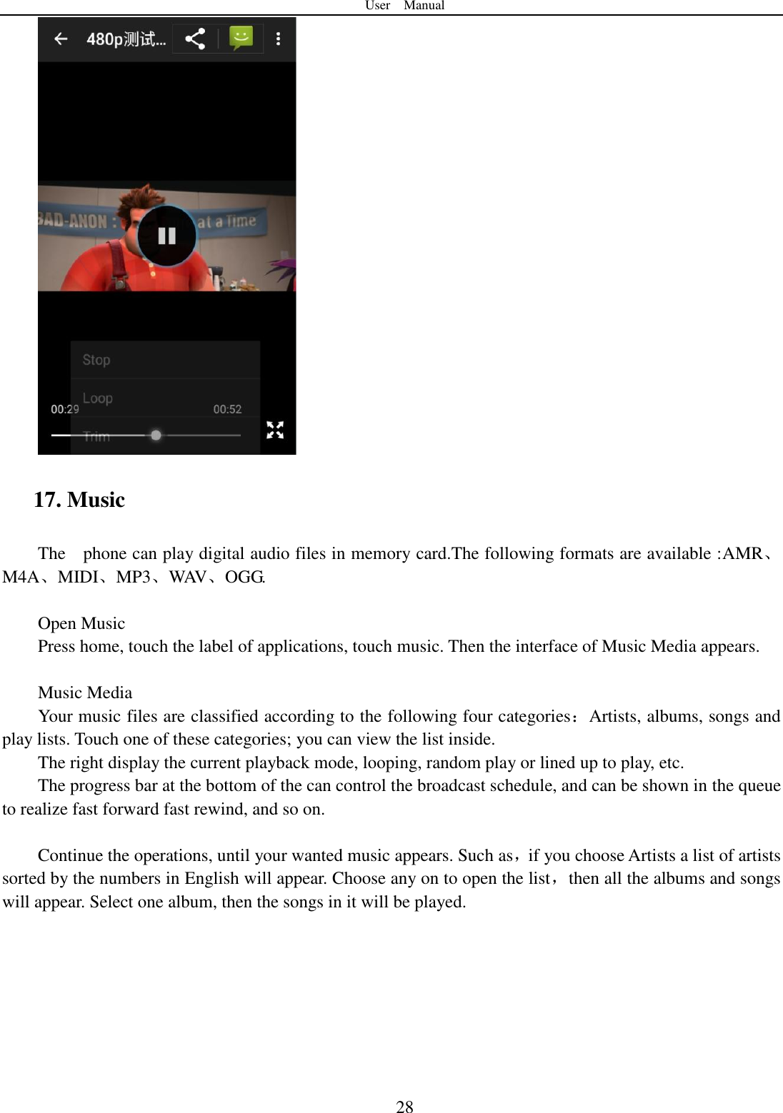 User    Manual  28  17. Music The    phone can play digital audio files in memory card.The following formats are available :AMR、M4A、MIDI、MP3、WAV、OGG.  Open Music Press home, touch the label of applications, touch music. Then the interface of Music Media appears.  Music Media Your music files are classified according to the following four categories：Artists, albums, songs and play lists. Touch one of these categories; you can view the list inside. The right display the current playback mode, looping, random play or lined up to play, etc. The progress bar at the bottom of the can control the broadcast schedule, and can be shown in the queue to realize fast forward fast rewind, and so on.  Continue the operations, until your wanted music appears. Such as，if you choose Artists a list of artists sorted by the numbers in English will appear. Choose any on to open the list，then all the albums and songs will appear. Select one album, then the songs in it will be played.   