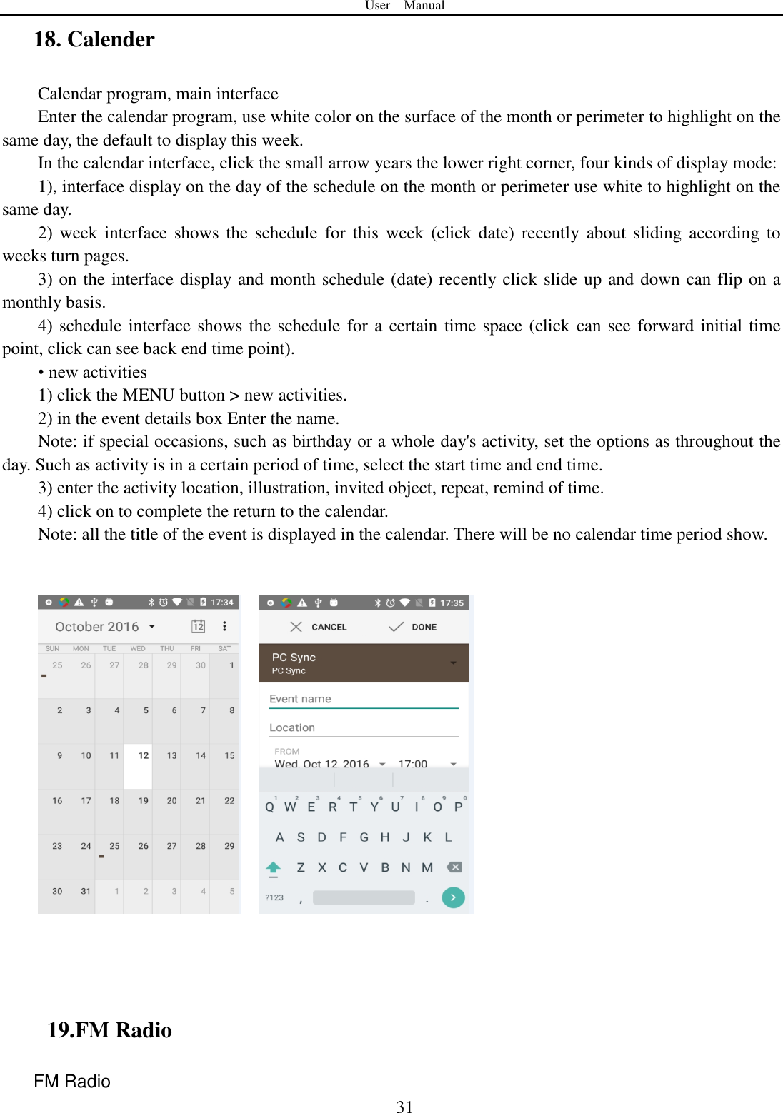 User    Manual  31 18. Calender Calendar program, main interface Enter the calendar program, use white color on the surface of the month or perimeter to highlight on the same day, the default to display this week. In the calendar interface, click the small arrow years the lower right corner, four kinds of display mode: 1), interface display on the day of the schedule on the month or perimeter use white to highlight on the same day. 2) week  interface  shows  the  schedule  for this  week  (click date)  recently about sliding according  to weeks turn pages. 3) on the interface display and month schedule (date) recently click slide up and down can flip on a monthly basis. 4) schedule interface shows the schedule for a certain time space (click can see forward initial time point, click can see back end time point). &bull; new activities 1) click the MENU button > new activities. 2) in the event details box Enter the name. Note: if special occasions, such as birthday or a whole day's activity, set the options as throughout the day. Such as activity is in a certain period of time, select the start time and end time. 3) enter the activity location, illustration, invited object, repeat, remind of time. 4) click on to complete the return to the calendar. Note: all the title of the event is displayed in the calendar. There will be no calendar time period show.            19.FM Radio FM Radio   