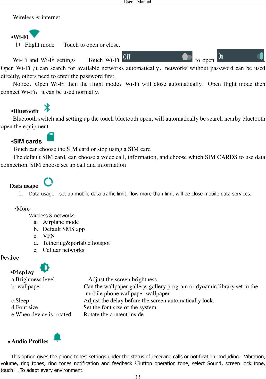 User    Manual  33  Wireless &amp; internet   &bull;Wi-Fi  1)   Flight mode   Touch to open or close. Wi-Fi and Wi-Fi settings    Touch Wi-Fi    to open  . Open Wi-Fi ,it can search for available networks automatically，networks without password can be used directly, others need to enter the password first. Notice：Open Wi-Fi then  the  flight  mode，Wi-Fi  will  close  automatically；Open  flight mode then connect Wi-Fi，it can be used normally.   &bull;Bluetooth  Bluetooth switch and setting up the touch bluetooth open, will automatically be search nearby bluetooth open the equipment.  &bull;SIM cards   Touch can choose the SIM card or stop using a SIM card The default SIM card, can choose a voice call, information, and choose which SIM CARDS to use data connection, SIM choose set up call and information  Data usage  1. Data usage    set up mobile data traffic limit, flow more than limit will be close mobile data services.   &bull;More Wireless &amp; networks a. Airplane mode b. Default SMS app c. VPN d. Tethering&amp;portable hotspot     e. Celluar networks Device &bull;Display   a.Brightness level                      Adjust the screen brightness b. wallpaper              Can the wallpaper gallery, gallery program or dynamic library set in the                 mobile phone wallpaper wallpaper c.Sleep                                    Adjust the delay before the screen automatically lock. d.Font size                              Set the font size of the system e.When device is rotated        Rotate the content inside                  Audio Profiles    This option gives the phone tones&rsquo; settings under the status of receiving calls or notification. Including：Vibration, volume,  ring  tones,  ring  tones  notification  and  feedback（Button  operation  tone,  select  Sound,  screen  lock  tone, touch）.To adapt every environment. 