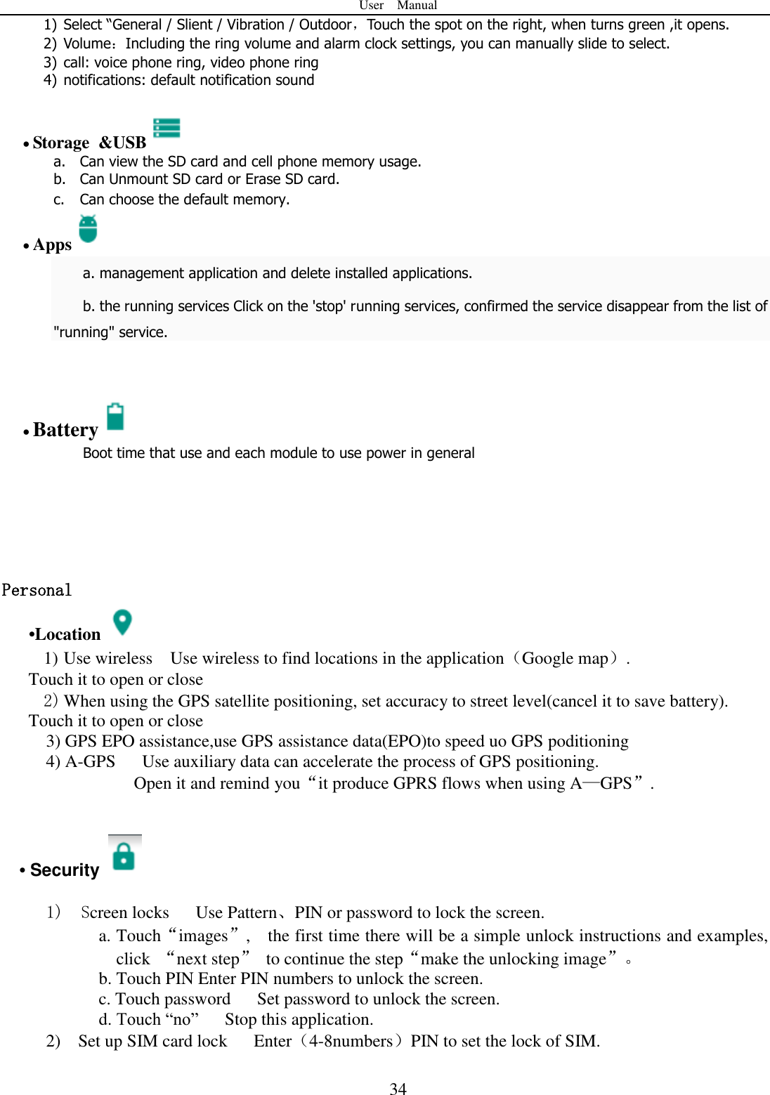 User    Manual  34 1) Select &ldquo;General / Slient / Vibration / Outdoor，Touch the spot on the right, when turns green ,it opens. 2) Volume：Including the ring volume and alarm clock settings, you can manually slide to select.   3) call: voice phone ring, video phone ring 4) notifications: default notification sound   Storage &amp;USB  a. Can view the SD card and cell phone memory usage.   b. Can Unmount SD card or Erase SD card. c. Can choose the default memory.    Apps  a. management application and delete installed applications. b. the running services Click on the 'stop' running services, confirmed the service disappear from the list of "running" service.    Battery  Boot time that use and each module to use power in general      Personal    &bull;Location  1) Use wireless  Use wireless to find locations in the application（Google map）. Touch it to open or close 2) When using the GPS satellite positioning, set accuracy to street level(cancel it to save battery). Touch it to open or close   3) GPS EPO assistance,use GPS assistance data(EPO)to speed uo GPS poditioning 4) A-GPS     Use auxiliary data can accelerate the process of GPS positioning. Open it and remind you&ldquo;it produce GPRS flows when using A&mdash;GPS&rdquo;.   &bull; Security    1)  Screen locks   Use Pattern、PIN or password to lock the screen. a. Touch&ldquo;images&rdquo;,    the first time there will be a simple unlock instructions and examples, click  &ldquo;next step&rdquo;  to continue the step&ldquo;make the unlocking image&rdquo;。 b. Touch PIN Enter PIN numbers to unlock the screen.           c. Touch password    Set password to unlock the screen. d. Touch &ldquo;no&rdquo;    Stop this application. 2)    Set up SIM card lock      Enter（4-8numbers）PIN to set the lock of SIM. 