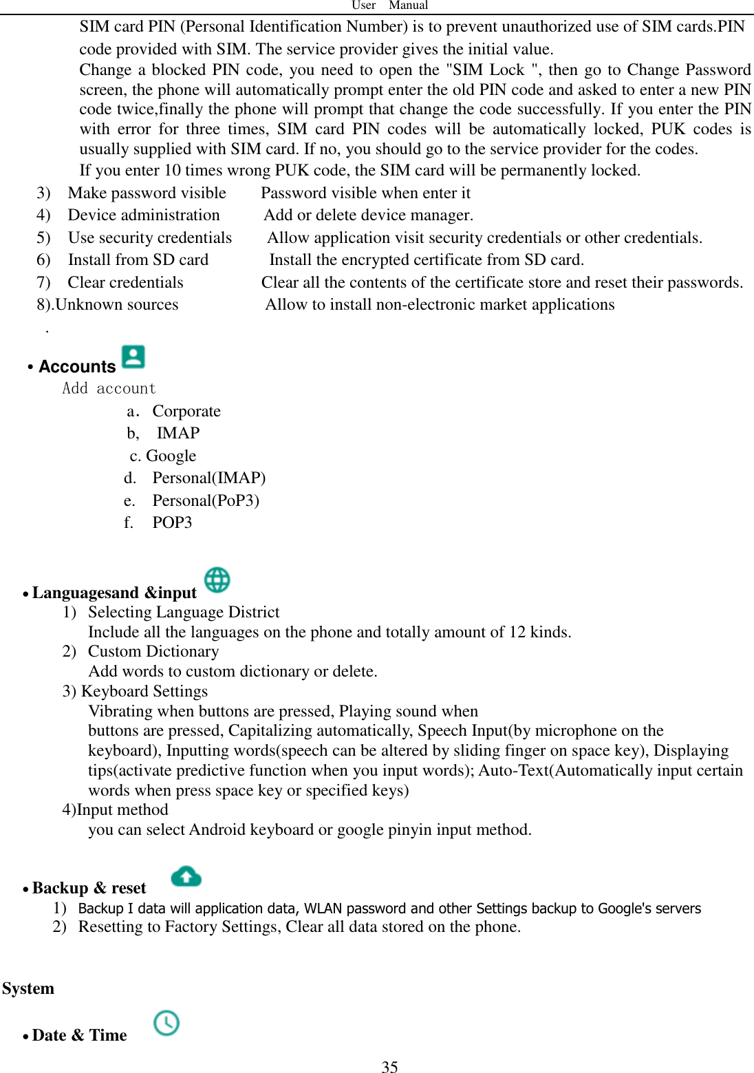 User    Manual  35 SIM card PIN (Personal Identification Number) is to prevent unauthorized use of SIM cards.PIN code provided with SIM. The service provider gives the initial value. Change a blocked PIN code, you need to open the "SIM Lock ", then go to Change Password screen, the phone will automatically prompt enter the old PIN code and asked to enter a new PIN code twice,finally the phone will prompt that change the code successfully. If you enter the PIN with  error  for  three  times,  SIM  card  PIN  codes  will  be  automatically  locked,  PUK  codes  is usually supplied with SIM card. If no, you should go to the service provider for the codes. If you enter 10 times wrong PUK code, the SIM card will be permanently locked. 3)    Make password visible    Password visible when enter it 4)    Device administration          Add or delete device manager. 5)    Use security credentials    Allow application visit security credentials or other credentials. 6)    Install from SD card       Install the encrypted certificate from SD card.   7)    Clear credentials                  Clear all the contents of the certificate store and reset their passwords. 8).Unknown sources                    Allow to install non-electronic market applications . &bull; Accounts  Add account a． Corporate b,    IMAP c. Google d. Personal(IMAP) e. Personal(PoP3) f. POP3   Languagesand &amp;input  1) Selecting Language District         Include all the languages on the phone and totally amount of 12 kinds.   2) Custom Dictionary      Add words to custom dictionary or delete. 3) Keyboard Settings         Vibrating when buttons are pressed, Playing sound when buttons are pressed, Capitalizing automatically, Speech Input(by microphone on the keyboard), Inputting words(speech can be altered by sliding finger on space key), Displaying tips(activate predictive function when you input words); Auto-Text(Automatically input certain words when press space key or specified keys) 4)Input method         you can select Android keyboard or google pinyin input method.   Backup &amp; reset     1) Backup I data will application data, WLAN password and other Settings backup to Google's servers 2) Resetting to Factory Settings, Clear all data stored on the phone.   System  Date &amp; Time   