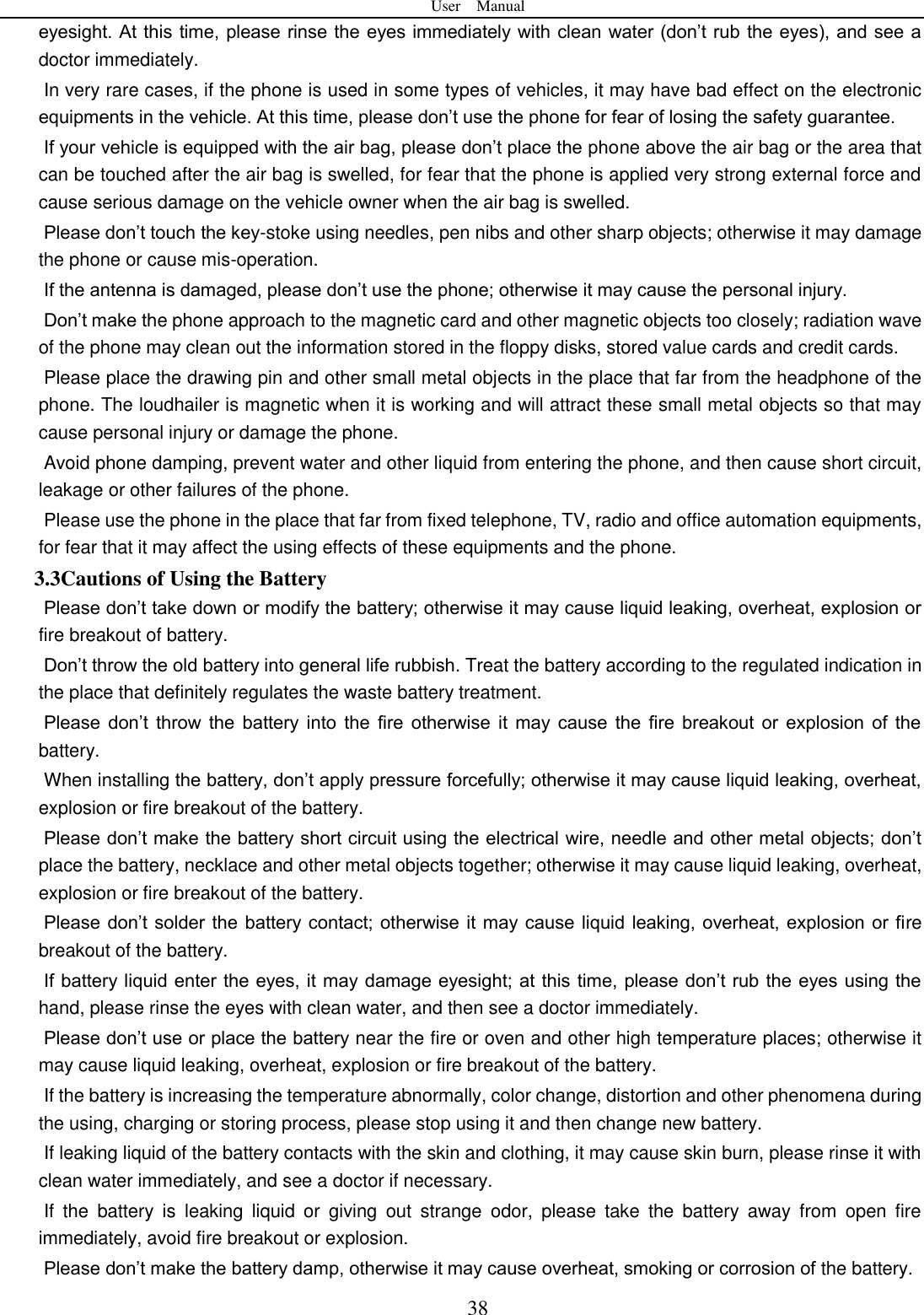 User    Manual  38 eyesight. At this  time, please rinse the eyes immediately with clean water (don&rsquo;t rub the eyes), and see a doctor immediately.     In very rare cases, if the phone is used in some types of vehicles, it may have bad effect on the electronic equipments in the vehicle. At this time, please don&rsquo;t use the phone for fear of losing the safety guarantee.   If your vehicle is equipped with the air bag, please don&rsquo;t place the phone above the air bag or the area that can be touched after the air bag is swelled, for fear that the phone is applied very strong external force and cause serious damage on the vehicle owner when the air bag is swelled.       Please don&rsquo;t touch the key-stoke using needles, pen nibs and other sharp objects; otherwise it may damage the phone or cause mis-operation.       If the antenna is damaged, please don&rsquo;t use the phone; otherwise it may cause the personal injury.   Don&rsquo;t make the phone approach to the magnetic card and other magnetic objects too closely; radiation wave of the phone may clean out the information stored in the floppy disks, stored value cards and credit cards.   Please place the drawing pin and other small metal objects in the place that far from the headphone of the phone. The loudhailer is magnetic when it is working and will attract these small metal objects so that may cause personal injury or damage the phone.         Avoid phone damping, prevent water and other liquid from entering the phone, and then cause short circuit, leakage or other failures of the phone.   Please use the phone in the place that far from fixed telephone, TV, radio and office automation equipments, for fear that it may affect the using effects of these equipments and the phone.   3.3Cautions of Using the Battery Please don&rsquo;t take down or modify the battery; otherwise it may cause liquid leaking, overheat, explosion or fire breakout of battery.   Don&rsquo;t throw the old battery into general life rubbish. Treat the battery according to the regulated indication in the place that definitely regulates the waste battery treatment.     Please  don&rsquo;t  throw  the  battery  into  the  fire  otherwise  it  may  cause  the  fire breakout  or  explosion  of  the battery.   When installing the battery, don&rsquo;t apply pressure forcefully; otherwise it may cause liquid leaking, overheat, explosion or fire breakout of the battery.     Please don&rsquo;t make the battery short circuit using the electrical wire, needle and other metal objects; don&rsquo;t place the battery, necklace and other metal objects together; otherwise it may cause liquid leaking, overheat, explosion or fire breakout of the battery. Please don&rsquo;t solder the battery contact; otherwise it may cause liquid leaking, overheat, explosion or fire breakout of the battery. If battery liquid enter the eyes, it may damage eyesight; at this time, please don&rsquo;t rub the eyes using the hand, please rinse the eyes with clean water, and then see a doctor immediately.   Please don&rsquo;t use or place the battery near the fire or oven and other high temperature places; otherwise it may cause liquid leaking, overheat, explosion or fire breakout of the battery. If the battery is increasing the temperature abnormally, color change, distortion and other phenomena during the using, charging or storing process, please stop using it and then change new battery.   If leaking liquid of the battery contacts with the skin and clothing, it may cause skin burn, please rinse it with clean water immediately, and see a doctor if necessary.     If  the  battery  is  leaking  liquid  or  giving  out  strange  odor,  please  take  the  battery  away  from  open  fire immediately, avoid fire breakout or explosion.   Please don&rsquo;t make the battery damp, otherwise it may cause overheat, smoking or corrosion of the battery.   