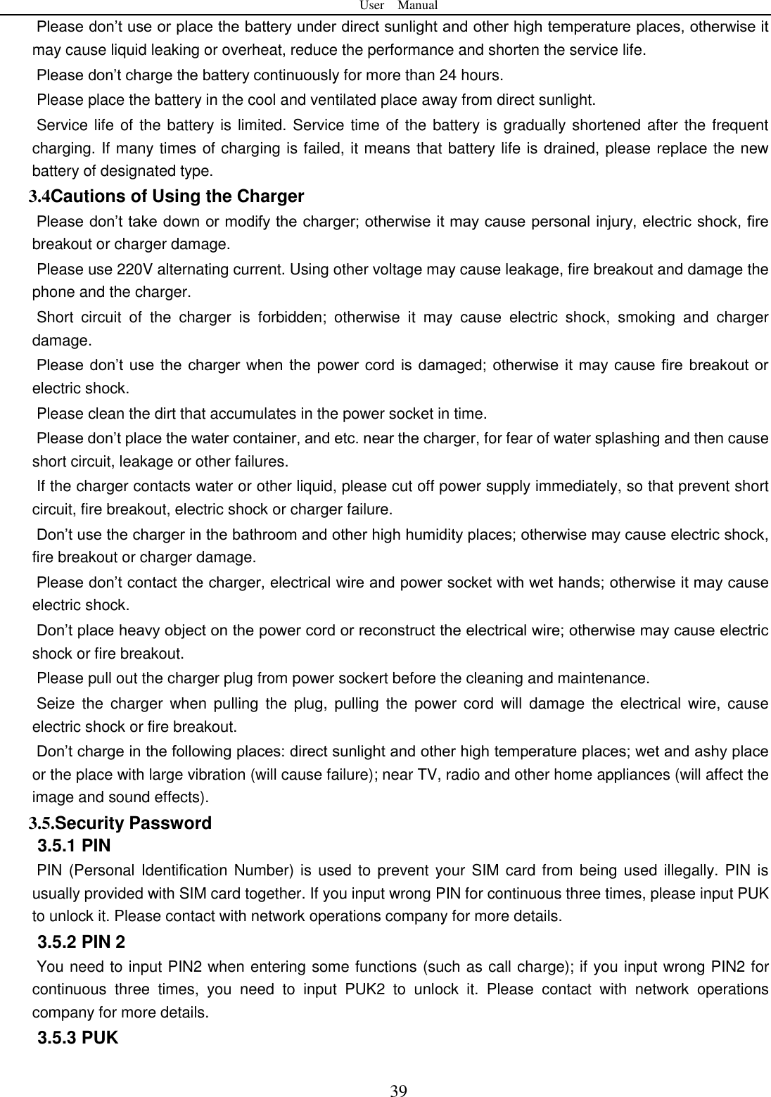 User    Manual  39 Please don&rsquo;t use or place the battery under direct sunlight and other high temperature places, otherwise it may cause liquid leaking or overheat, reduce the performance and shorten the service life.   Please don&rsquo;t charge the battery continuously for more than 24 hours.   Please place the battery in the cool and ventilated place away from direct sunlight.   Service life of the battery is limited. Service time of the battery is gradually shortened after the frequent charging. If many times of charging is failed, it means that battery life is drained, please replace the new battery of designated type.   3.4Cautions of Using the Charger Please don&rsquo;t take down or modify the charger; otherwise it may cause personal injury, electric shock, fire breakout or charger damage.   Please use 220V alternating current. Using other voltage may cause leakage, fire breakout and damage the phone and the charger.   Short  circuit  of  the  charger  is  forbidden;  otherwise  it  may  cause  electric  shock,  smoking  and  charger damage.   Please don&rsquo;t use  the  charger when  the  power cord is  damaged; otherwise it  may  cause fire breakout or electric shock.   Please clean the dirt that accumulates in the power socket in time.   Please don&rsquo;t place the water container, and etc. near the charger, for fear of water splashing and then cause short circuit, leakage or other failures.   If the charger contacts water or other liquid, please cut off power supply immediately, so that prevent short circuit, fire breakout, electric shock or charger failure.   Don&rsquo;t use the charger in the bathroom and other high humidity places; otherwise may cause electric shock, fire breakout or charger damage.   Please don&rsquo;t contact the charger, electrical wire and power socket with wet hands; otherwise it may cause electric shock.   Don&rsquo;t place heavy object on the power cord or reconstruct the electrical wire; otherwise may cause electric shock or fire breakout.   Please pull out the charger plug from power sockert before the cleaning and maintenance.   Seize  the  charger  when  pulling  the  plug,  pulling  the  power  cord  will  damage  the  electrical  wire,  cause electric shock or fire breakout.   Don&rsquo;t charge in the following places: direct sunlight and other high temperature places; wet and ashy place or the place with large vibration (will cause failure); near TV, radio and other home appliances (will affect the image and sound effects).   3.5.Security Password 3.5.1 PIN   PIN (Personal Identification Number) is  used to prevent your SIM card from being used illegally. PIN is usually provided with SIM card together. If you input wrong PIN for continuous three times, please input PUK to unlock it. Please contact with network operations company for more details.   3.5.2 PIN 2 You need to input PIN2 when entering some functions (such as call charge); if you input wrong PIN2 for continuous  three  times,  you  need  to  input  PUK2  to  unlock  it.  Please  contact  with  network  operations company for more details. 3.5.3 PUK 