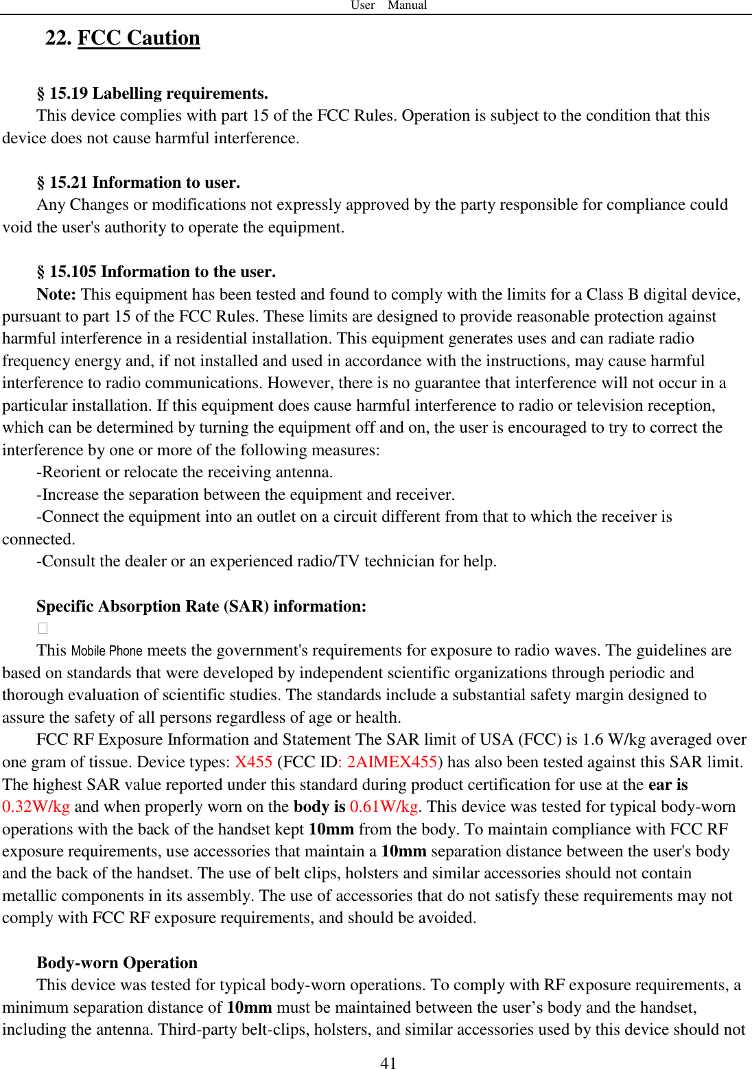 User    Manual  41 22. FCC Caution    &sect; 15.19 Labelling requirements. This device complies with part 15 of the FCC Rules. Operation is subject to the condition that this device does not cause harmful interference.  &sect; 15.21 Information to user. Any Changes or modifications not expressly approved by the party responsible for compliance could void the user's authority to operate the equipment.    &sect; 15.105 Information to the user. Note: This equipment has been tested and found to comply with the limits for a Class B digital device, pursuant to part 15 of the FCC Rules. These limits are designed to provide reasonable protection against harmful interference in a residential installation. This equipment generates uses and can radiate radio frequency energy and, if not installed and used in accordance with the instructions, may cause harmful interference to radio communications. However, there is no guarantee that interference will not occur in a particular installation. If this equipment does cause harmful interference to radio or television reception, which can be determined by turning the equipment off and on, the user is encouraged to try to correct the interference by one or more of the following measures: -Reorient or relocate the receiving antenna. -Increase the separation between the equipment and receiver. -Connect the equipment into an outlet on a circuit different from that to which the receiver is connected. -Consult the dealer or an experienced radio/TV technician for help.  Specific Absorption Rate (SAR) information:  This Mobile Phone meets the government's requirements for exposure to radio waves. The guidelines are based on standards that were developed by independent scientific organizations through periodic and thorough evaluation of scientific studies. The standards include a substantial safety margin designed to assure the safety of all persons regardless of age or health. FCC RF Exposure Information and Statement The SAR limit of USA (FCC) is 1.6 W/kg averaged over one gram of tissue. Device types: X455 (FCC ID: 2AIMEX455) has also been tested against this SAR limit. The highest SAR value reported under this standard during product certification for use at the ear is 0.32W/kg and when properly worn on the body is 0.61W/kg. This device was tested for typical body-worn operations with the back of the handset kept 10mm from the body. To maintain compliance with FCC RF exposure requirements, use accessories that maintain a 10mm separation distance between the user's body and the back of the handset. The use of belt clips, holsters and similar accessories should not contain metallic components in its assembly. The use of accessories that do not satisfy these requirements may not comply with FCC RF exposure requirements, and should be avoided.  Body-worn Operation This device was tested for typical body-worn operations. To comply with RF exposure requirements, a minimum separation distance of 10mm must be maintained between the user‟s body and the handset, including the antenna. Third-party belt-clips, holsters, and similar accessories used by this device should not 