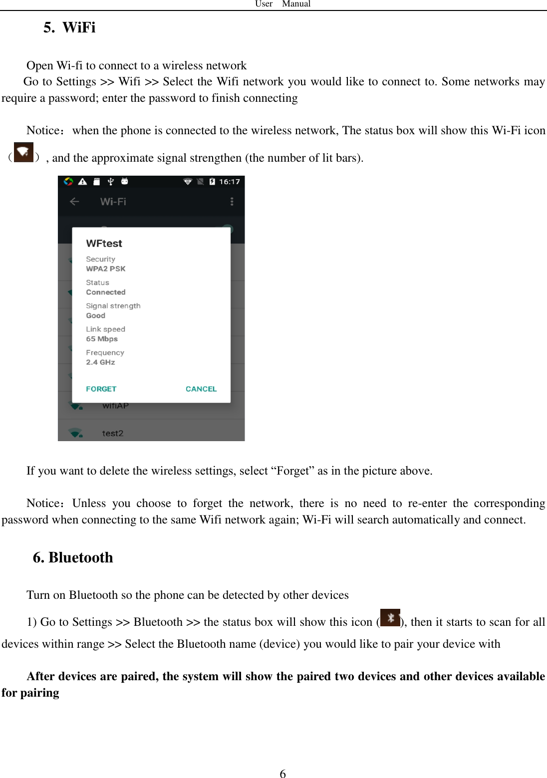 User    Manual  6 5. WiFi Open Wi-fi to connect to a wireless network   Go to Settings >> Wifi >> Select the Wifi network you would like to connect to. Some networks may require a password; enter the password to finish connecting    Notice：when the phone is connected to the wireless network, The status box will show this Wi-Fi icon（ ）, and the approximate signal strengthen (the number of lit bars).           If you want to delete the wireless settings, select &ldquo;Forget&rdquo; as in the picture above.  Notice：Unless  you  choose  to  forget  the  network,  there  is  no  need  to  re-enter  the  corresponding password when connecting to the same Wifi network again; Wi-Fi will search automatically and connect.     6. Bluetooth Turn on Bluetooth so the phone can be detected by other devices   1) Go to Settings >> Bluetooth >> the status box will show this icon ( ), then it starts to scan for all devices within range >> Select the Bluetooth name (device) you would like to pair your device with  After devices are paired, the system will show the paired two devices and other devices available for pairing   