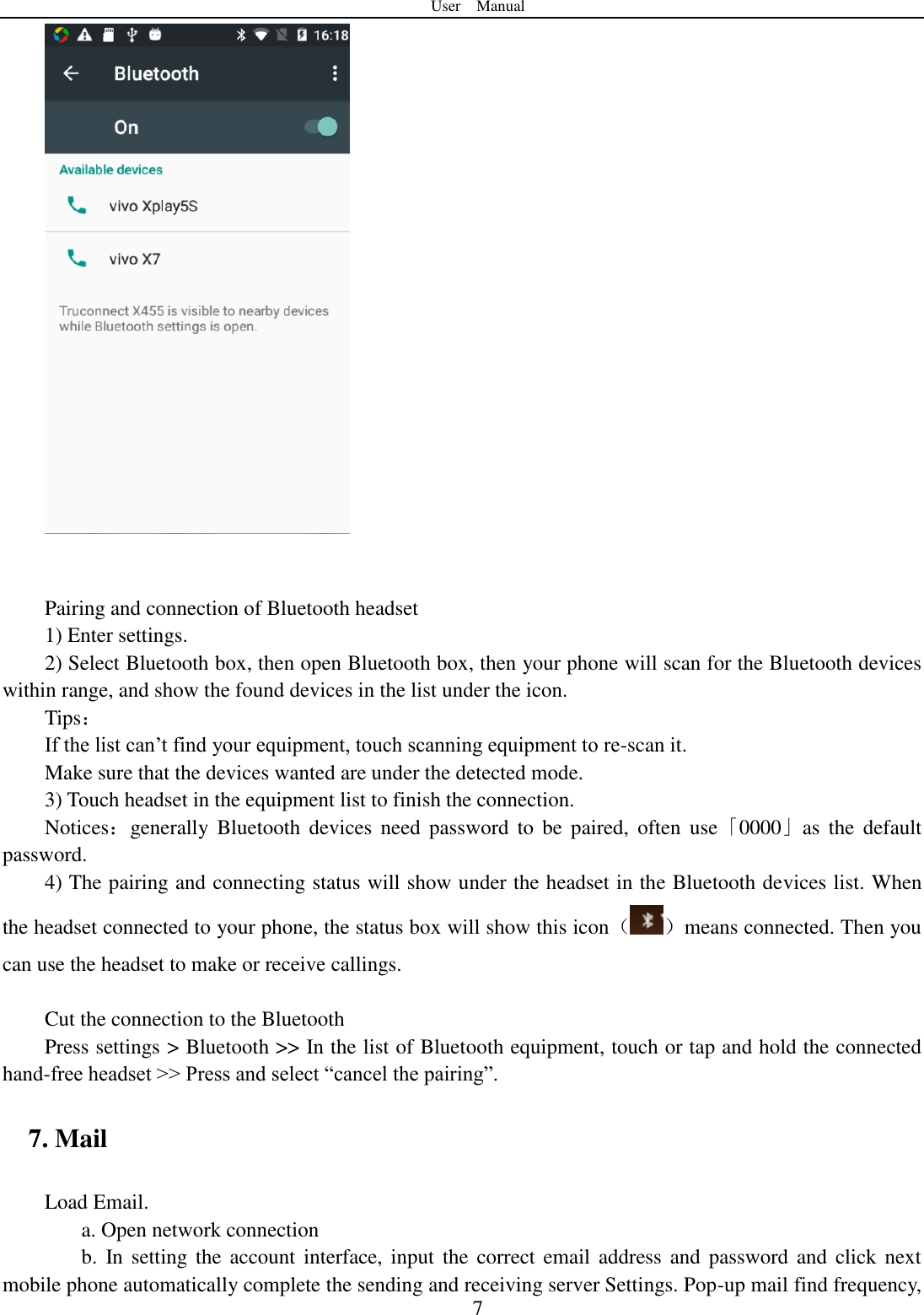 User    Manual  7    Pairing and connection of Bluetooth headset 1) Enter settings. 2) Select Bluetooth box, then open Bluetooth box, then your phone will scan for the Bluetooth devices within range, and show the found devices in the list under the icon. Tips： If the list can‟t find your equipment, touch scanning equipment to re-scan it. Make sure that the devices wanted are under the detected mode. 3) Touch headset in the equipment list to finish the connection. Notices：generally  Bluetooth  devices  need  password  to  be  paired,  often  use「0000」as  the  default password. 4) The pairing and connecting status will show under the headset in the Bluetooth devices list. When the headset connected to your phone, the status box will show this icon（ ）means connected. Then you can use the headset to make or receive callings.    Cut the connection to the Bluetooth Press settings > Bluetooth >> In the list of Bluetooth equipment, touch or tap and hold the connected hand-free headset >> Press and select &ldquo;cancel the pairing&rdquo;. 7. Mail Load Email. a. Open network connection b.  In setting  the account interface, input  the  correct email address  and  password and  click  next mobile phone automatically complete the sending and receiving server Settings. Pop-up mail find frequency, 