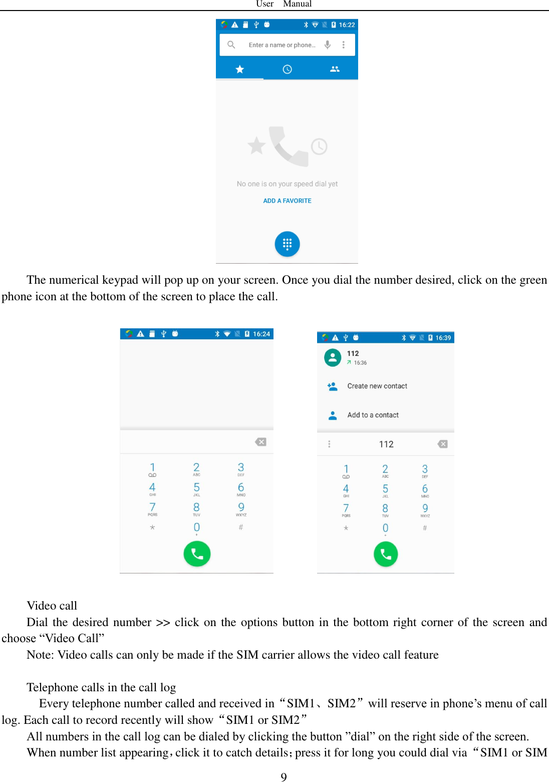 User    Manual  9  The numerical keypad will pop up on your screen. Once you dial the number desired, click on the green phone icon at the bottom of the screen to place the call.              Video call Dial the desired number >> click on the options button in the bottom right corner of the screen and choose &ldquo;Video Call&rdquo; Note: Video calls can only be made if the SIM carrier allows the video call feature  Telephone calls in the call log   Every telephone number called and received in&ldquo;SIM1、SIM2&rdquo;will reserve in phone‟s menu of call log. Each call to record recently will show&ldquo;SIM1 or SIM2&rdquo; All numbers in the call log can be dialed by clicking the button &rdquo;dial&rdquo; on the right side of the screen. When number list appearing，click it to catch details；press it for long you could dial via &ldquo;SIM1 or SIM 