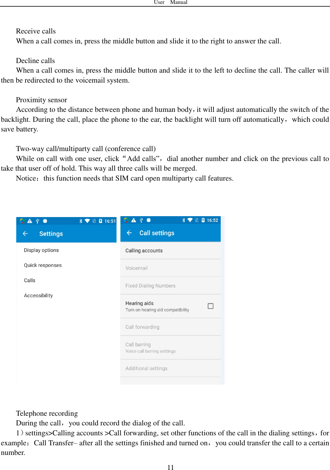 User    Manual  11   Receive calls When a call comes in, press the middle button and slide it to the right to answer the call.    Decline calls   When a call comes in, press the middle button and slide it to the left to decline the call. The caller will then be redirected to the voicemail system.      Proximity sensor According to the distance between phone and human body，it will adjust automatically the switch of the backlight. During the call, place the phone to the ear, the backlight will turn off automatically，which could save battery.  Two-way call/multiparty call (conference call) While on call with one user, click&ldquo;Add calls&rdquo;，dial another number and click on the previous call to take that user off of hold. This way all three calls will be merged.     Notice：this function needs that SIM card open multiparty call features.         Telephone recording During the call，you could record the dialog of the call. 1）settings>Calling accounts >Call forwarding, set other functions of the call in the dialing settings，for example：Call Transfer&ndash; after all the settings finished and turned on，you could transfer the call to a certain number. 