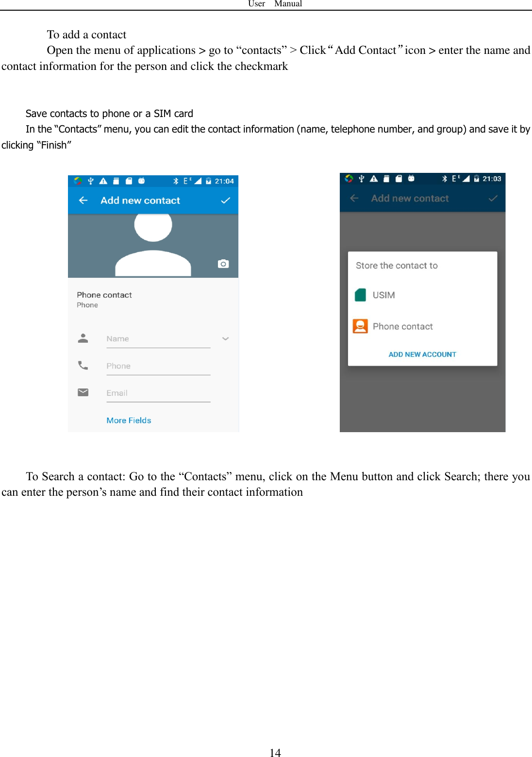 User    Manual  14  To add a contact Open the menu of applications > go to &ldquo;contacts&rdquo; > Click&ldquo;Add Contact&rdquo;icon > enter the name and contact information for the person and click the checkmark       Save contacts to phone or a SIM card In the &ldquo;Contacts&rdquo; menu, you can edit the contact information (name, telephone number, and group) and save it by clicking &ldquo;Finish&rdquo;                                      To Search a contact: Go to the &ldquo;Contacts&rdquo; menu, click on the Menu button and click Search; there you can enter the person‟s name and find their contact information    