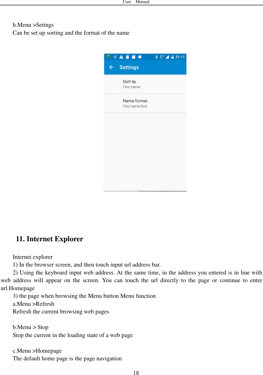 User    Manual  18   h.Menu >Setings Can be set up sorting and the format of the name        11. Internet Explorer Internet explorer 1) In the browser screen, and then touch input url address bar. 2) Using the keyboard input web address. At the same time, in the address you entered is in line with web  address  will  appear  on  the  screen.  You  can  touch  the  url  directly  to  the  page  or  continue  to  enter url.Homepage 3) the page when browsing the Menu button Menu function a.Menu >Refresh Refresh the current browsing web pages . b.Menu > Stop Stop the current in the loading state of a web page  c.Menu >Homepage The default home page is the page navigation  