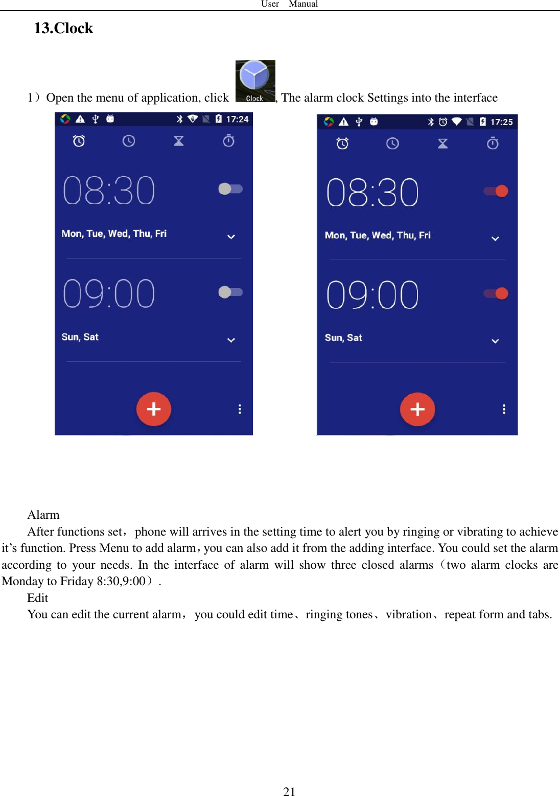 User    Manual  21 13.Clock 1）Open the menu of application, click  , The alarm clock Settings into the interface                   Alarm After functions set，phone will arrives in the setting time to alert you by ringing or vibrating to achieve it‟s function. Press Menu to add alarm，you can also add it from the adding interface. You could set the alarm according to  your needs.  In the  interface  of  alarm  will  show  three  closed  alarms（two  alarm  clocks  are Monday to Friday 8:30,9:00）. Edit You can edit the current alarm，you could edit time、ringing tones、vibration、repeat form and tabs.    