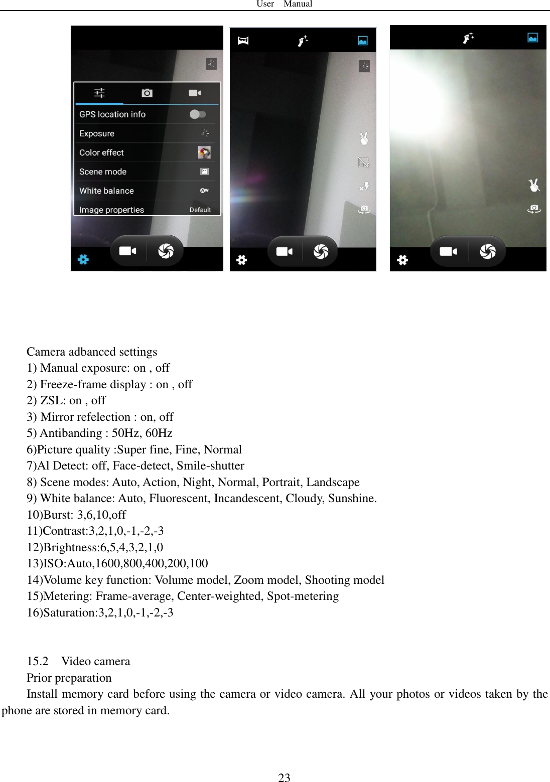 User    Manual  23                Camera adbanced settings 1) Manual exposure: on , off 2) Freeze-frame display : on , off 2) ZSL: on , off 3) Mirror refelection : on, off 5) Antibanding : 50Hz, 60Hz 6)Picture quality :Super fine, Fine, Normal 7)Al Detect: off, Face-detect, Smile-shutter 8) Scene modes: Auto, Action, Night, Normal, Portrait, Landscape   9) White balance: Auto, Fluorescent, Incandescent, Cloudy, Sunshine. 10)Burst: 3,6,10,off 11)Contrast:3,2,1,0,-1,-2,-3 12)Brightness:6,5,4,3,2,1,0 13)ISO:Auto,1600,800,400,200,100 14)Volume key function: Volume model, Zoom model, Shooting model 15)Metering: Frame-average, Center-weighted, Spot-metering 16)Saturation:3,2,1,0,-1,-2,-3   15.2    Video camera Prior preparation Install memory card before using the camera or video camera. All your photos or videos taken by the phone are stored in memory card.  