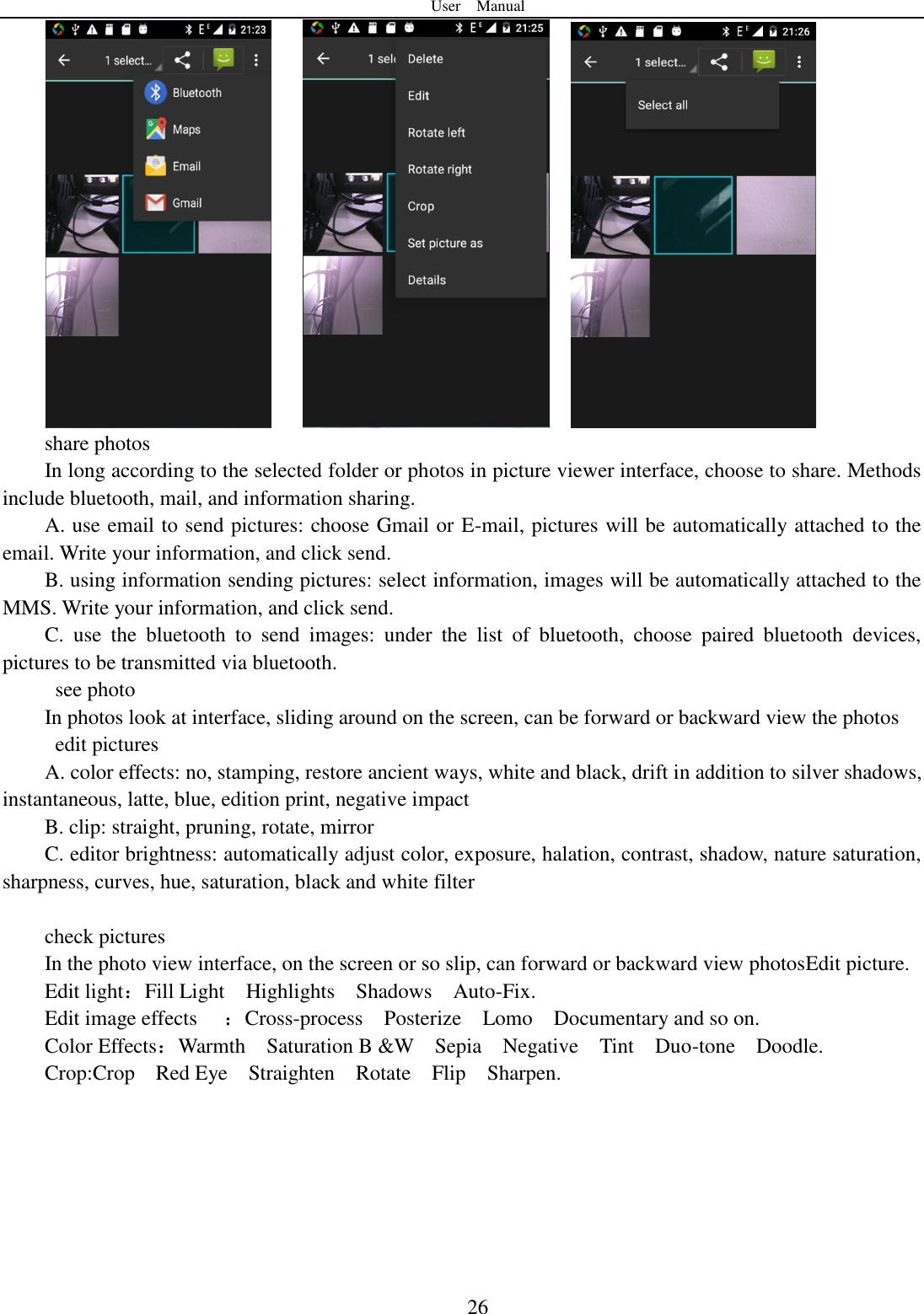 User    Manual  26         share photos In long according to the selected folder or photos in picture viewer interface, choose to share. Methods include bluetooth, mail, and information sharing. A. use email to send pictures: choose Gmail or E-mail, pictures will be automatically attached to the email. Write your information, and click send. B. using information sending pictures: select information, images will be automatically attached to the MMS. Write your information, and click send. C.  use  the  bluetooth  to  send  images:  under  the  list  of  bluetooth,  choose  paired  bluetooth  devices, pictures to be transmitted via bluetooth.   see photo In photos look at interface, sliding around on the screen, can be forward or backward view the photos   edit pictures A. color effects: no, stamping, restore ancient ways, white and black, drift in addition to silver shadows, instantaneous, latte, blue, edition print, negative impact B. clip: straight, pruning, rotate, mirror C. editor brightness: automatically adjust color, exposure, halation, contrast, shadow, nature saturation, sharpness, curves, hue, saturation, black and white filter  check pictures In the photo view interface, on the screen or so slip, can forward or backward view photosEdit picture. Edit light：Fill Light    Highlights    Shadows    Auto-Fix. Edit image effects  ：Cross-process    Posterize    Lomo    Documentary and so on. Color Effects：Warmth    Saturation B &amp;W    Sepia    Negative    Tint    Duo-tone    Doodle. Crop:Crop    Red Eye    Straighten    Rotate    Flip    Sharpen.        