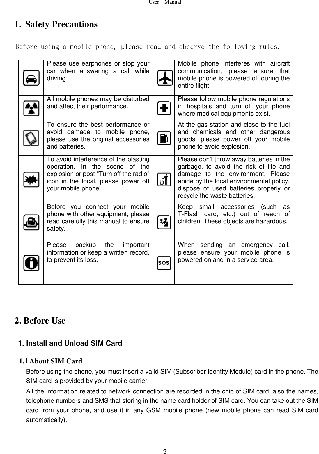 User    Manual  2 1. Safety Precautions Before using a mobile phone, please read and observe the following rules.  Please use earphones or stop your car  when  answering  a  call  while driving.  Mobile  phone  interferes  with  aircraft communication;  please  ensure  that mobile phone is powered off during the entire flight.  All mobile phones may be disturbed and affect their performance.  Please follow mobile phone regulations in  hospitals  and  turn  off  your  phone where medical equipments exist.    To ensure the best performance or avoid  damage  to  mobile  phone, please use the original accessories and batteries.  At the gas station and close to the fuel and  chemicals  and  other  dangerous goods,  please  power  off  your  mobile phone to avoid explosion.  To avoid interference of the blasting operation,  In  the  scene  of  the explosion or post "Turn off the radio" icon  in  the  local,  please  power  off your mobile phone.  Please don't throw away batteries in the garbage,  to  avoid  the  risk  of  life  and damage  to  the  environment.  Please abide by the local environmental policy, dispose  of  used  batteries  properly  or recycle the waste batteries.  Before  you  connect  your  mobile phone with other equipment, please read carefully this manual to ensure safety.  Keep  small  accessories  (such  as T-Flash  card,  etc.)  out  of  reach  of children. These objects are hazardous.    Please  backup  the  important information or keep a written record, to prevent its loss.  When  sending  an  emergency  call, please  ensure  your  mobile  phone  is powered on and in a service area.    2. Before Use 1. Install and Unload SIM Card 1.1 About SIM Card Before using the phone, you must insert a valid SIM (Subscriber Identity Module) card in the phone. The SIM card is provided by your mobile carrier. All the information related to network connection are recorded in the chip of SIM card, also the names, telephone numbers and SMS that storing in the name card holder of SIM card. You can take out the SIM card from your phone, and use  it in any GSM mobile phone (new mobile phone can read SIM card automatically).   