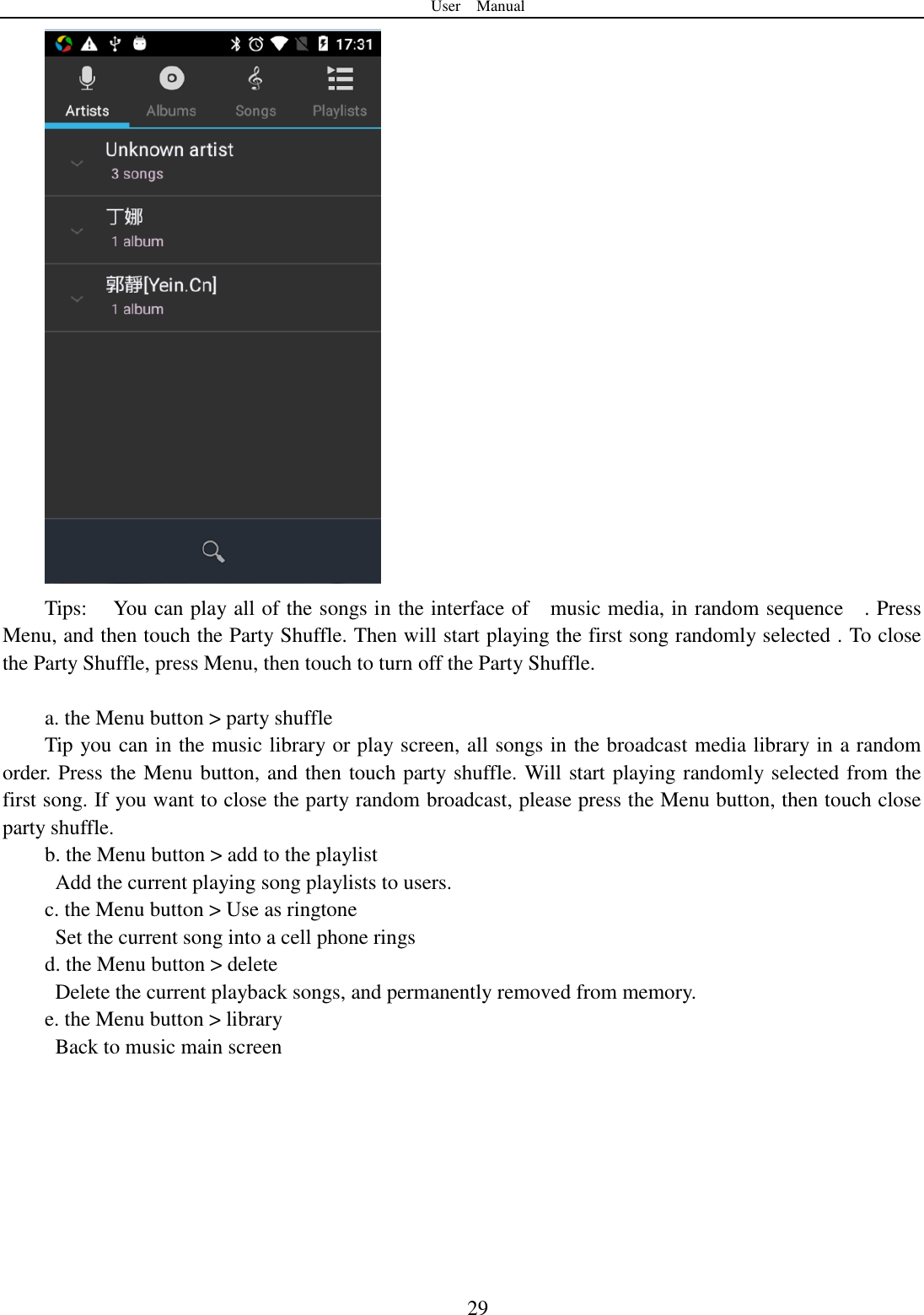 User    Manual  29  Tips:  You can play all of the songs in the interface of    music media, in random sequence    . Press   Menu, and then touch the Party Shuffle. Then will start playing the first song randomly selected . To close the Party Shuffle, press Menu, then touch to turn off the Party Shuffle.  a. the Menu button > party shuffle Tip you can in the music library or play screen, all songs in the broadcast media library in a random order. Press the Menu button, and then touch party shuffle. Will start playing randomly selected from the first song. If you want to close the party random broadcast, please press the Menu button, then touch close party shuffle. b. the Menu button > add to the playlist   Add the current playing song playlists to users. c. the Menu button > Use as ringtone   Set the current song into a cell phone rings d. the Menu button > delete   Delete the current playback songs, and permanently removed from memory. e. the Menu button > library   Back to music main screen  