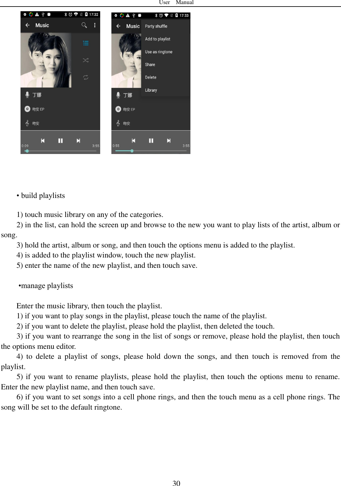 User    Manual  30         &bull; build playlists  1) touch music library on any of the categories. 2) in the list, can hold the screen up and browse to the new you want to play lists of the artist, album or song. 3) hold the artist, album or song, and then touch the options menu is added to the playlist. 4) is added to the playlist window, touch the new playlist. 5) enter the name of the new playlist, and then touch save.   &bull;manage playlists  Enter the music library, then touch the playlist. 1) if you want to play songs in the playlist, please touch the name of the playlist. 2) if you want to delete the playlist, please hold the playlist, then deleted the touch. 3) if you want to rearrange the song in the list of songs or remove, please hold the playlist, then touch the options menu editor. 4)  to  delete  a  playlist  of  songs,  please  hold  down  the  songs,  and  then  touch  is  removed  from  the playlist. 5) if you want to rename playlists, please hold the playlist, then touch the options menu to rename. Enter the new playlist name, and then touch save. 6) if you want to set songs into a cell phone rings, and then the touch menu as a cell phone rings. The song will be set to the default ringtone.   