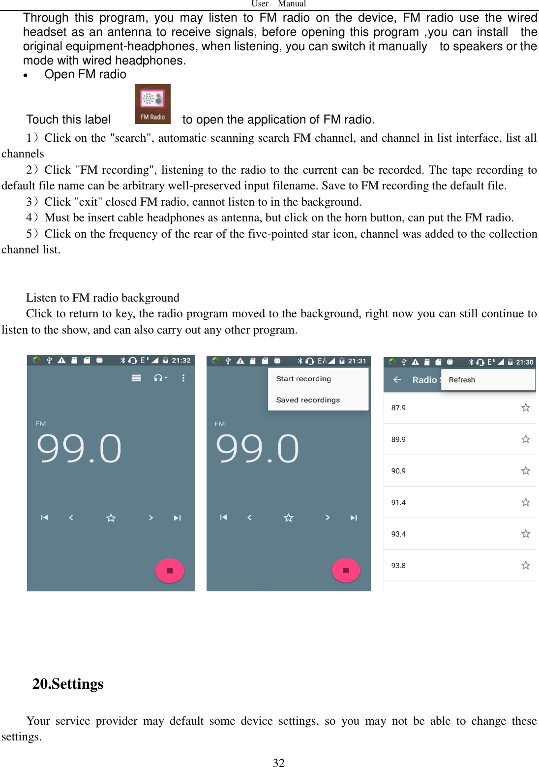 User    Manual  32 Through  this  program,  you  may  listen  to  FM  radio  on  the  device,  FM  radio  use  the  wired headset as an antenna to receive signals, before opening this program ,you can install    the original equipment-headphones, when listening, you can switch it manually    to speakers or the mode with wired headphones.  Open FM radio   Touch this label         to open the application of FM radio. 1）Click on the "search", automatic scanning search FM channel, and channel in list interface, list all channels 2）Click "FM recording", listening to the radio to the current can be recorded. The tape recording to default file name can be arbitrary well-preserved input filename. Save to FM recording the default file. 3）Click "exit" closed FM radio, cannot listen to in the background. 4）Must be insert cable headphones as antenna, but click on the horn button, can put the FM radio. 5）Click on the frequency of the rear of the five-pointed star icon, channel was added to the collection channel list.   Listen to FM radio background   Click to return to key, the radio program moved to the background, right now you can still continue to listen to the show, and can also carry out any other program.           20.Settings Your  service  provider  may  default  some  device  settings,  so  you  may  not  be  able  to  change  these settings. 