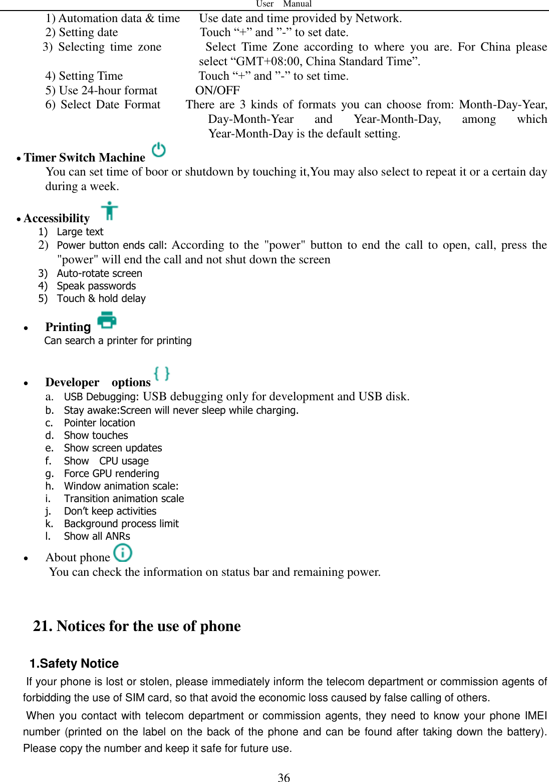User    Manual  36 1) Automation data &amp; time   Use date and time provided by Network. 2) Setting date                          Touch &ldquo;+&rdquo; and &rdquo;-&rdquo; to set date.           3)  Selecting  time  zone           Select  Time  Zone  according  to  where  you  are.  For  China  please select &ldquo;GMT+08:00, China Standard Time&rdquo;.   4) Setting Time                        Touch &ldquo;+&rdquo; and &rdquo;-&rdquo; to set time.         5) Use 24-hour format          ON/OFF     6) Select Date Format        There are 3 kinds of formats  you can choose  from: Month-Day-Year, Day-Month-Year  and  Year-Month-Day,  among  which Year-Month-Day is the default setting.  Timer Switch Machine   You can set time of boor or shutdown by touching it,You may also select to repeat it or a certain day during a week.  Accessibility   1) Large text 2) Power button ends call: According to the "power"  button to  end the call to open, call, press the "power" will end the call and not shut down the screen 3) Auto-rotate screen 4) Speak passwords 5) Touch &amp; hold delay  Printing Can search a printer for printing   Developer    options  a. USB Debugging: USB debugging only for development and USB disk. b. Stay awake:Screen will never sleep while charging. c. Pointer location d. Show touches e. Show screen updates f. Show    CPU usage g. Force GPU rendering h. Window animation scale: i. Transition animation scale j. Don&rsquo;t keep activities k. Background process limit l. Show all ANRs  About phone  You can check the information on status bar and remaining power.  21. Notices for the use of phone 1.Safety Notice   If your phone is lost or stolen, please immediately inform the telecom department or commission agents of forbidding the use of SIM card, so that avoid the economic loss caused by false calling of others.       When you contact with telecom department or commission agents, they need to know your phone IMEI number (printed on the label on the back of the phone and can be found after taking down the battery). Please copy the number and keep it safe for future use.   