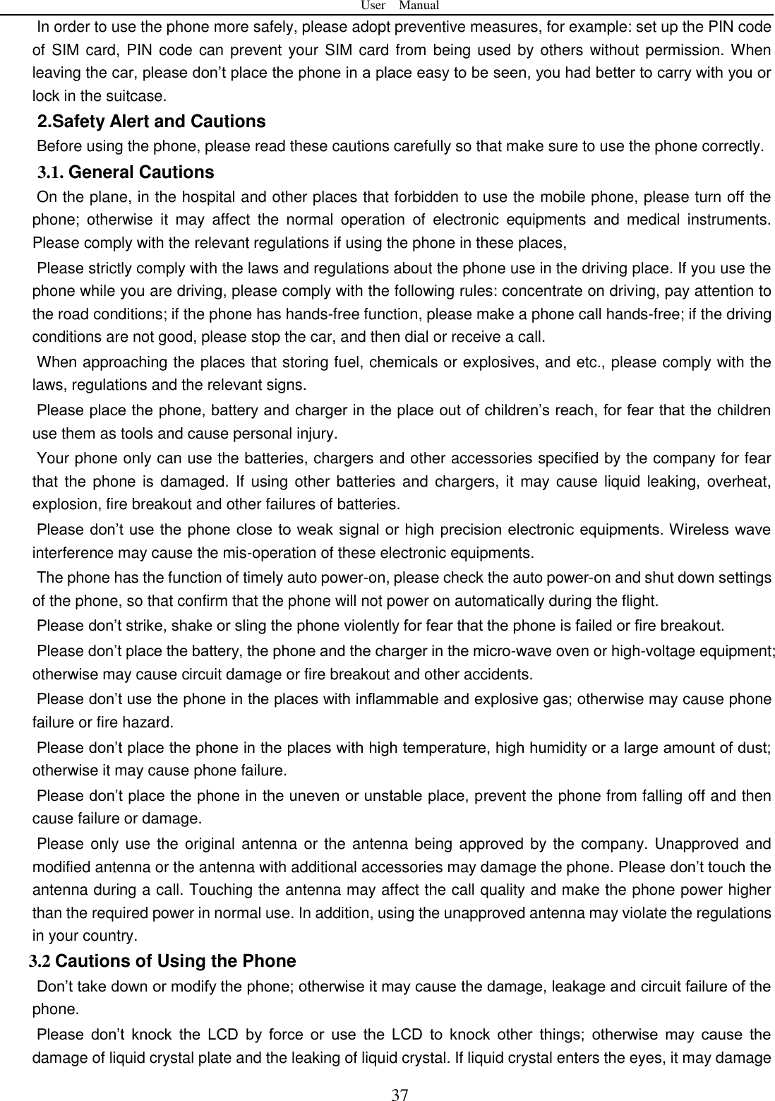 User    Manual  37 In order to use the phone more safely, please adopt preventive measures, for example: set up the PIN code of SIM card, PIN  code can prevent your SIM card  from being used by others without permission. When leaving the car, please don&rsquo;t place the phone in a place easy to be seen, you had better to carry with you or lock in the suitcase.       2.Safety Alert and Cautions Before using the phone, please read these cautions carefully so that make sure to use the phone correctly.   3.1. General Cautions On the plane, in the hospital and other places that forbidden to use the mobile phone, please turn off the phone;  otherwise  it  may  affect  the  normal  operation  of  electronic  equipments  and  medical  instruments. Please comply with the relevant regulations if using the phone in these places,   Please strictly comply with the laws and regulations about the phone use in the driving place. If you use the phone while you are driving, please comply with the following rules: concentrate on driving, pay attention to the road conditions; if the phone has hands-free function, please make a phone call hands-free; if the driving conditions are not good, please stop the car, and then dial or receive a call.   When approaching the places that storing fuel, chemicals or explosives, and etc., please comply with the laws, regulations and the relevant signs.   Please place the phone, battery and charger in the place out of children&rsquo;s reach, for fear that the children use them as tools and cause personal injury.   Your phone only can use the batteries, chargers and other accessories specified by the company for fear that the phone is  damaged. If using other batteries  and  chargers, it  may cause  liquid  leaking, overheat, explosion, fire breakout and other failures of batteries.   Please don&rsquo;t use the phone close to weak signal or high precision electronic equipments. Wireless wave interference may cause the mis-operation of these electronic equipments.   The phone has the function of timely auto power-on, please check the auto power-on and shut down settings of the phone, so that confirm that the phone will not power on automatically during the flight.   Please don&rsquo;t strike, shake or sling the phone violently for fear that the phone is failed or fire breakout.   Please don&rsquo;t place the battery, the phone and the charger in the micro-wave oven or high-voltage equipment; otherwise may cause circuit damage or fire breakout and other accidents.   Please don&rsquo;t use the phone in the places with inflammable and explosive gas; otherwise may cause phone failure or fire hazard.   Please don&rsquo;t place the phone in the places with high temperature, high humidity or a large amount of dust; otherwise it may cause phone failure.   Please don&rsquo;t place the phone in the uneven or unstable place, prevent the phone from falling off and then cause failure or damage.   Please only use  the original antenna or the antenna being approved by the company. Unapproved and modified antenna or the antenna with additional accessories may damage the phone. Please don&rsquo;t touch the antenna during a call. Touching the antenna may affect the call quality and make the phone power higher than the required power in normal use. In addition, using the unapproved antenna may violate the regulations in your country.     3.2 Cautions of Using the Phone Don&rsquo;t take down or modify the phone; otherwise it may cause the damage, leakage and circuit failure of the phone.   Please  don&rsquo;t  knock  the  LCD  by  force  or  use  the  LCD  to  knock  other  things;  otherwise  may  cause  the damage of liquid crystal plate and the leaking of liquid crystal. If liquid crystal enters the eyes, it may damage 