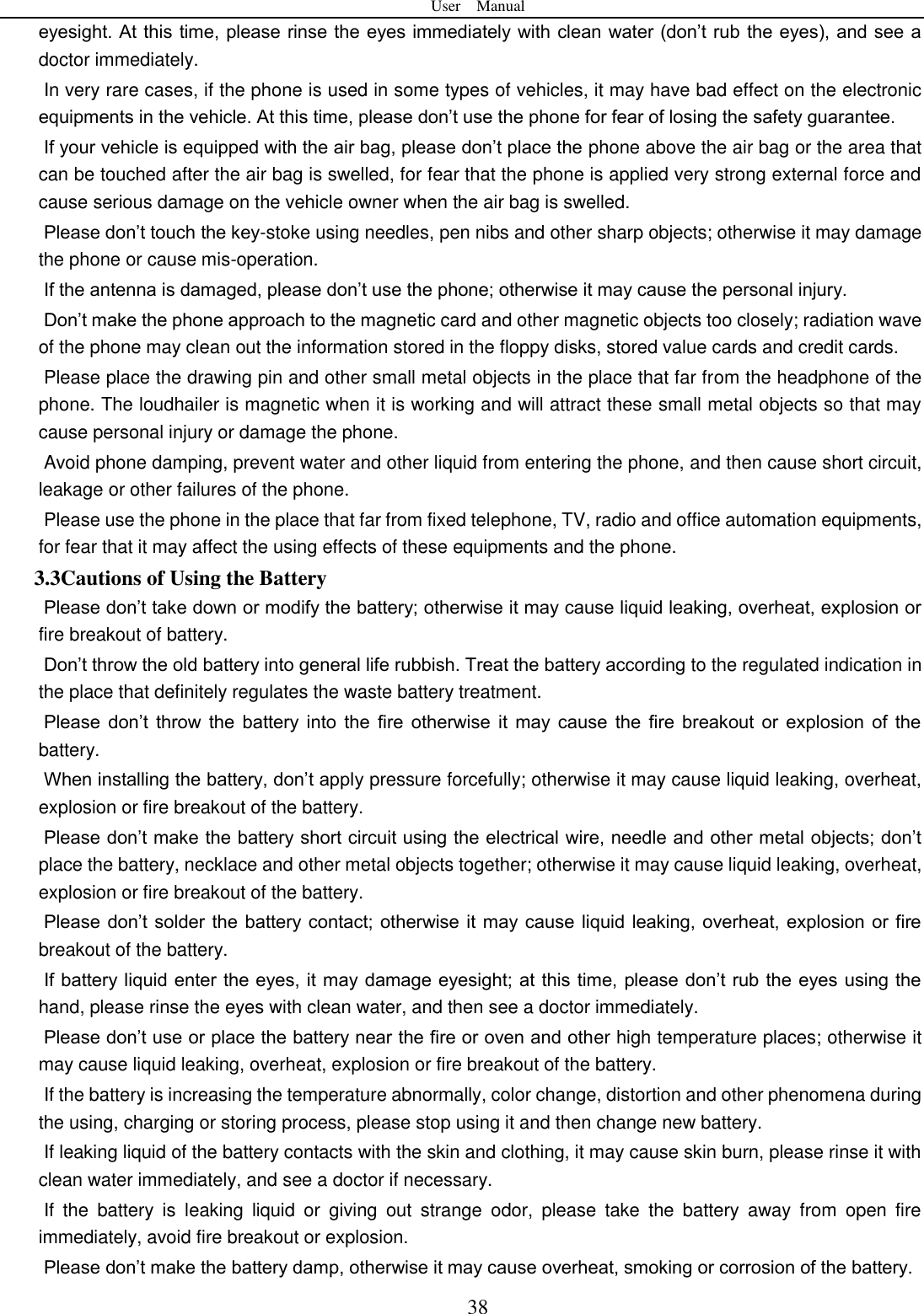User    Manual  38 eyesight. At this time, please rinse the eyes immediately with clean water (don&rsquo;t rub the eyes), and see a doctor immediately.     In very rare cases, if the phone is used in some types of vehicles, it may have bad effect on the electronic equipments in the vehicle. At this time, please don&rsquo;t use the phone for fear of losing the safety guarantee.   If your vehicle is equipped with the air bag, please don&rsquo;t place the phone above the air bag or the area that can be touched after the air bag is swelled, for fear that the phone is applied very strong external force and cause serious damage on the vehicle owner when the air bag is swelled.       Please don&rsquo;t touch the key-stoke using needles, pen nibs and other sharp objects; otherwise it may damage the phone or cause mis-operation.       If the antenna is damaged, please don&rsquo;t use the phone; otherwise it may cause the personal injury.   Don&rsquo;t make the phone approach to the magnetic card and other magnetic objects too closely; radiation wave of the phone may clean out the information stored in the floppy disks, stored value cards and credit cards.   Please place the drawing pin and other small metal objects in the place that far from the headphone of the phone. The loudhailer is magnetic when it is working and will attract these small metal objects so that may cause personal injury or damage the phone.         Avoid phone damping, prevent water and other liquid from entering the phone, and then cause short circuit, leakage or other failures of the phone.   Please use the phone in the place that far from fixed telephone, TV, radio and office automation equipments, for fear that it may affect the using effects of these equipments and the phone.   3.3Cautions of Using the Battery Please don&rsquo;t take down or modify the battery; otherwise it may cause liquid leaking, overheat, explosion or fire breakout of battery.   Don&rsquo;t throw the old battery into general life rubbish. Treat the battery according to the regulated indication in the place that definitely regulates the waste battery treatment.     Please  don&rsquo;t  throw  the  battery  into  the  fire  otherwise  it  may  cause  the  fire  breakout  or  explosion  of  the battery.   When installing the battery, don&rsquo;t apply pressure forcefully; otherwise it may cause liquid leaking, overheat, explosion or fire breakout of the battery.     Please don&rsquo;t make the battery short circuit using the electrical wire, needle and other metal objects; don&rsquo;t place the battery, necklace and other metal objects together; otherwise it may cause liquid leaking, overheat, explosion or fire breakout of the battery. Please don&rsquo;t solder  the battery contact; otherwise it may cause liquid leaking, overheat, explosion or fire breakout of the battery. If battery liquid enter the eyes, it may damage eyesight; at this time, please don&rsquo;t rub the eyes using the hand, please rinse the eyes with clean water, and then see a doctor immediately.   Please don&rsquo;t use or place the battery near the fire or oven and other high temperature places; otherwise it may cause liquid leaking, overheat, explosion or fire breakout of the battery. If the battery is increasing the temperature abnormally, color change, distortion and other phenomena during the using, charging or storing process, please stop using it and then change new battery.   If leaking liquid of the battery contacts with the skin and clothing, it may cause skin burn, please rinse it with clean water immediately, and see a doctor if necessary.     If  the  battery  is  leaking  liquid  or  giving  out  strange  odor,  please  take  the  battery  away  from  open  fire immediately, avoid fire breakout or explosion.   Please don&rsquo;t make the battery damp, otherwise it may cause overheat, smoking or corrosion of the battery.   