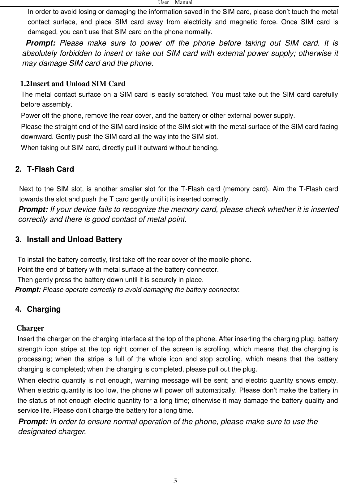 User    Manual  3 In order to avoid losing or damaging the information saved in the SIM card, please don&rsquo;t touch the metal contact  surface,  and  place  SIM  card  away  from  electricity  and  magnetic  force.  Once  SIM  card  is damaged, you can&rsquo;t use that SIM card on the phone normally.     Prompt:  Please  make  sure  to  power  off  the  phone  before  taking  out  SIM  card.  It  is absolutely forbidden to insert or take out SIM card with external power supply; otherwise it may damage SIM card and the phone.  1.2Insert and Unload SIM Card   The metal contact surface on a SIM card is easily scratched. You must take out the SIM card carefully before assembly.   Power off the phone, remove the rear cover, and the battery or other external power supply.   Please the straight end of the SIM card inside of the SIM slot with the metal surface of the SIM card facing downward. Gently push the SIM card all the way into the SIM slot.     When taking out SIM card, directly pull it outward without bending.      2.  T-Flash Card  Next to the SIM slot, is another smaller slot for the T-Flash card (memory card). Aim the T-Flash card towards the slot and push the T card gently until it is inserted correctly.   Prompt: If your device fails to recognize the memory card, please check whether it is inserted correctly and there is good contact of metal point.    3.  Install and Unload Battery  To install the battery correctly, first take off the rear cover of the mobile phone.   Point the end of battery with metal surface at the battery connector.   Then gently press the battery down until it is securely in place.   Prompt: Please operate correctly to avoid damaging the battery connector.   4.  Charging Charger Insert the charger on the charging interface at the top of the phone. After inserting the charging plug, battery strength icon  stripe at  the  top  right  corner of  the screen is  scrolling, which means  that  the  charging is processing;  when  the  stripe  is  full  of  the  whole  icon  and  stop  scrolling,  which  means  that  the  battery charging is completed; when the charging is completed, please pull out the plug.       When electric quantity is not enough, warning message will be sent; and electric quantity shows empty. When electric quantity is too low, the phone will power off automatically. Please don&rsquo;t make the battery in the status of not enough electric quantity for a long time; otherwise it may damage the battery quality and service life. Please don&rsquo;t charge the battery for a long time.   Prompt: In order to ensure normal operation of the phone, please make sure to use the designated charger.    
