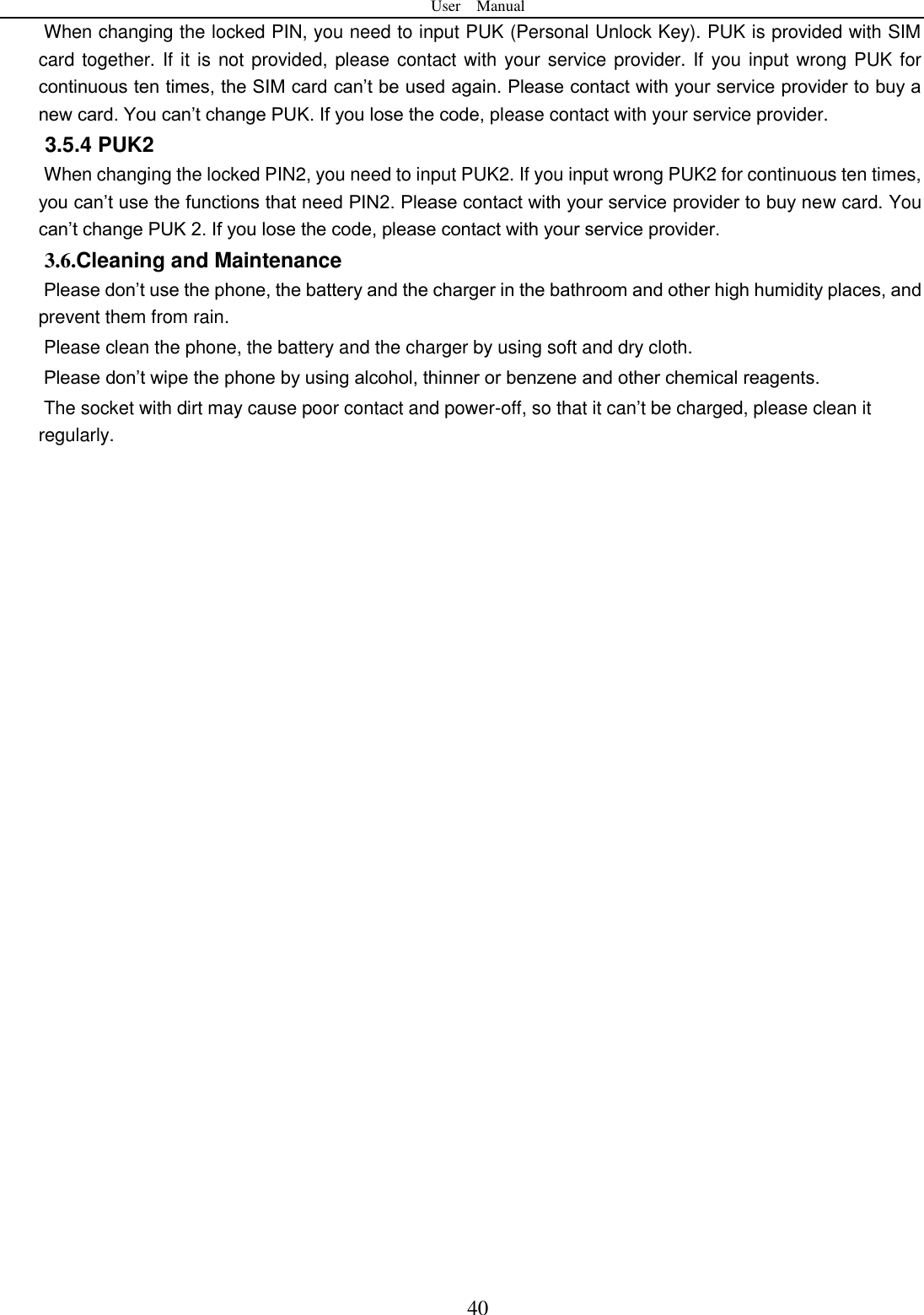 User    Manual  40 When changing the locked PIN, you need to input PUK (Personal Unlock Key). PUK is provided with SIM card together. If it is not provided, please contact with your service provider. If you input wrong PUK for continuous ten times, the SIM card can&rsquo;t be used again. Please contact with your service provider to buy a new card. You can&rsquo;t change PUK. If you lose the code, please contact with your service provider.   3.5.4 PUK2       When changing the locked PIN2, you need to input PUK2. If you input wrong PUK2 for continuous ten times, you can&rsquo;t use the functions that need PIN2. Please contact with your service provider to buy new card. You can&rsquo;t change PUK 2. If you lose the code, please contact with your service provider. 3.6.Cleaning and Maintenance Please don&rsquo;t use the phone, the battery and the charger in the bathroom and other high humidity places, and prevent them from rain. Please clean the phone, the battery and the charger by using soft and dry cloth. Please don&rsquo;t wipe the phone by using alcohol, thinner or benzene and other chemical reagents. The socket with dirt may cause poor contact and power-off, so that it can&rsquo;t be charged, please clean it regularly.                               