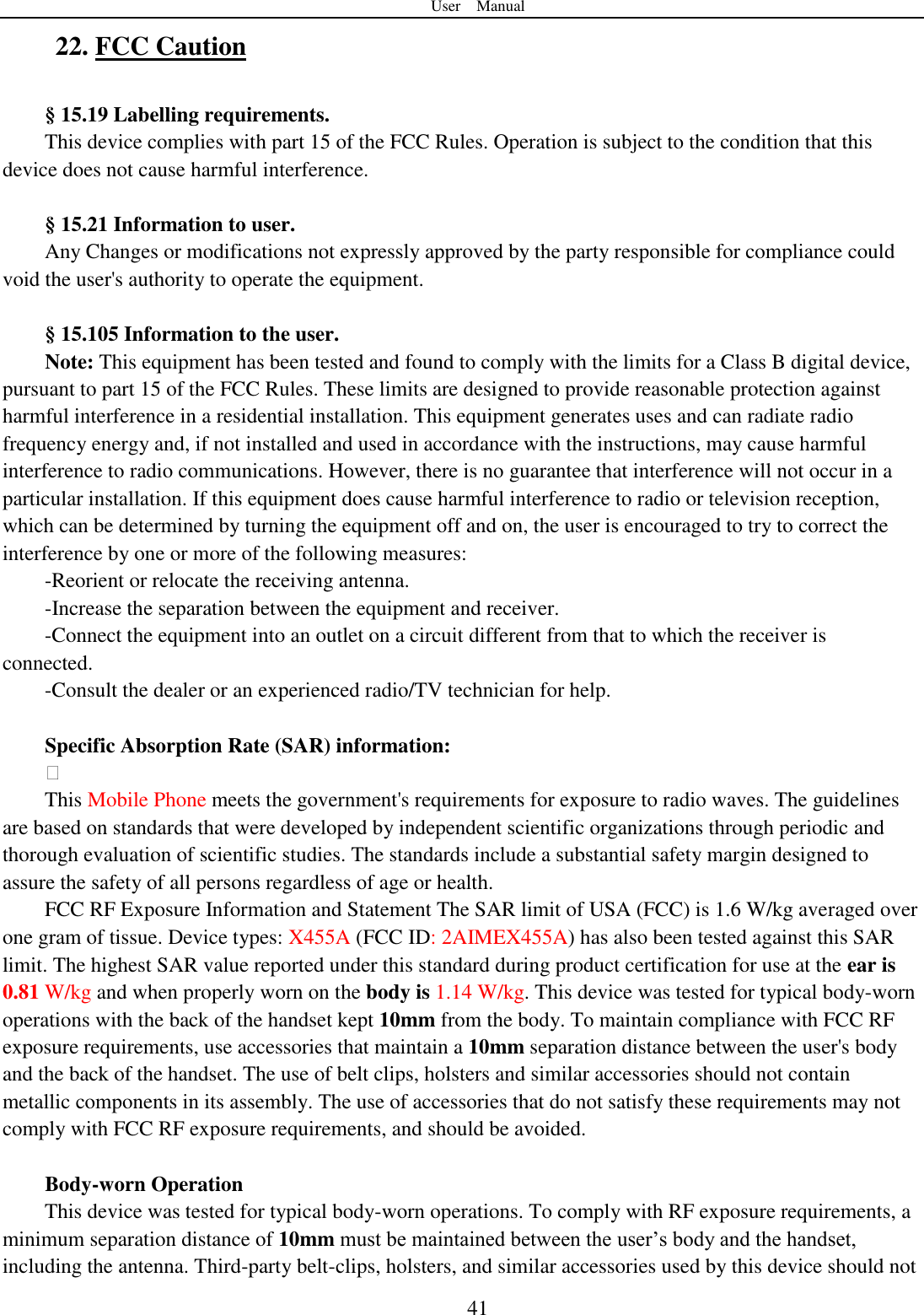 User    Manual  41 22. FCC Caution    &sect; 15.19 Labelling requirements. This device complies with part 15 of the FCC Rules. Operation is subject to the condition that this device does not cause harmful interference.  &sect; 15.21 Information to user. Any Changes or modifications not expressly approved by the party responsible for compliance could void the user's authority to operate the equipment.    &sect; 15.105 Information to the user. Note: This equipment has been tested and found to comply with the limits for a Class B digital device, pursuant to part 15 of the FCC Rules. These limits are designed to provide reasonable protection against harmful interference in a residential installation. This equipment generates uses and can radiate radio frequency energy and, if not installed and used in accordance with the instructions, may cause harmful interference to radio communications. However, there is no guarantee that interference will not occur in a particular installation. If this equipment does cause harmful interference to radio or television reception, which can be determined by turning the equipment off and on, the user is encouraged to try to correct the interference by one or more of the following measures: -Reorient or relocate the receiving antenna. -Increase the separation between the equipment and receiver. -Connect the equipment into an outlet on a circuit different from that to which the receiver is connected. -Consult the dealer or an experienced radio/TV technician for help.  Specific Absorption Rate (SAR) information:  This Mobile Phone meets the government's requirements for exposure to radio waves. The guidelines are based on standards that were developed by independent scientific organizations through periodic and thorough evaluation of scientific studies. The standards include a substantial safety margin designed to assure the safety of all persons regardless of age or health. FCC RF Exposure Information and Statement The SAR limit of USA (FCC) is 1.6 W/kg averaged over one gram of tissue. Device types: X455A (FCC ID: 2AIMEX455A) has also been tested against this SAR limit. The highest SAR value reported under this standard during product certification for use at the ear is 0.81 W/kg and when properly worn on the body is 1.14 W/kg. This device was tested for typical body-worn operations with the back of the handset kept 10mm from the body. To maintain compliance with FCC RF exposure requirements, use accessories that maintain a 10mm separation distance between the user's body and the back of the handset. The use of belt clips, holsters and similar accessories should not contain metallic components in its assembly. The use of accessories that do not satisfy these requirements may not comply with FCC RF exposure requirements, and should be avoided.  Body-worn Operation This device was tested for typical body-worn operations. To comply with RF exposure requirements, a minimum separation distance of 10mm must be maintained between the user‟s body and the handset, including the antenna. Third-party belt-clips, holsters, and similar accessories used by this device should not 