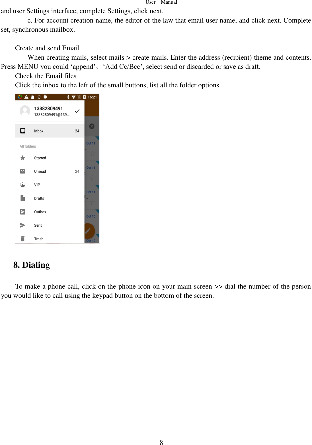 User    Manual  8 and user Settings interface, complete Settings, click next. c. For account creation name, the editor of the law that email user name, and click next. Complete set, synchronous mailbox.  Create and send Email When creating mails, select mails > create mails. Enter the address (recipient) theme and contents. Press MENU you could &bdquo;append‟、&bdquo;Add Cc/Bcc‟, select send or discarded or save as draft. Check the Email files                                           Click the inbox to the left of the small buttons, list all the folder options    8. Dialing To make a phone call, click on the phone icon on your main screen >> dial the number of the person you would like to call using the keypad button on the bottom of the screen.   