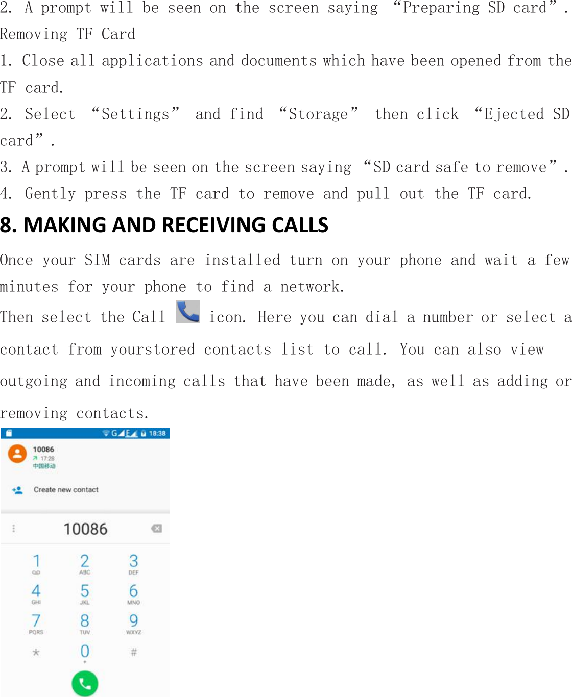 2. A prompt will be seen on the screen saying &ldquo;Preparing SD card&rdquo;.Removing TF Card1. Close all applications and documents which have been opened from theTF card.2. Select &ldquo;Settings&rdquo; and find &ldquo;Storage&rdquo; then click &ldquo;Ejected SDcard&rdquo;.3. A prompt will be seen on the screen saying &ldquo;SD card safe to remove&rdquo;.4. Gently press the TF card to remove and pull out the TF card.8. MAKING AND RECEIVING CALLSOnce your SIM cards are installed turn on your phone and wait a fewminutes for your phone to find a network.Then select the Call icon. Here you can dial a number or select acontact from yourstored contacts list to call. You can also viewoutgoing and incoming calls that have been made, as well as adding orremoving contacts.