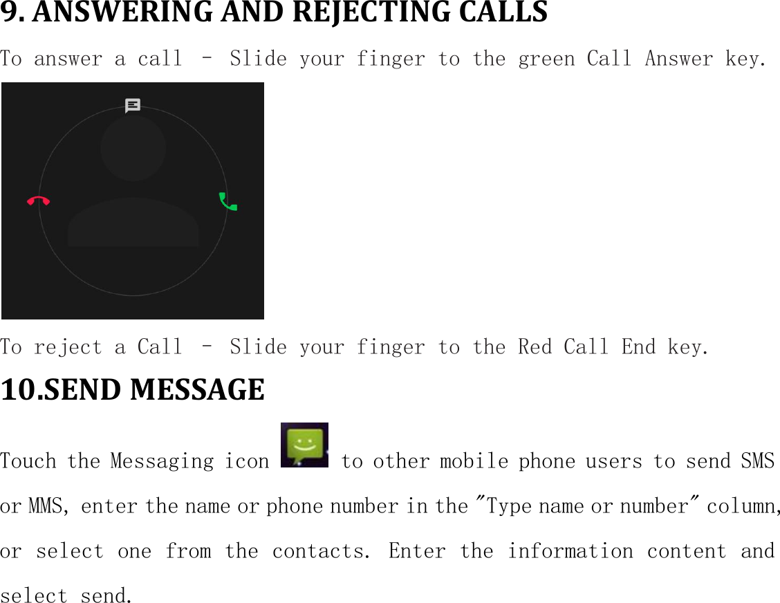 9. ANSWERING AND REJECTING CALLSTo answer a call &ndash; Slide your finger to the green Call Answer key.To reject a Call &ndash; Slide your finger to the Red Call End key.10.SEND MESSAGETouch the Messaging icon to other mobile phone users to send SMSor MMS, enter the name or phone number in the "Type name or number" column,or select one from the contacts. Enter the information content andselect send.