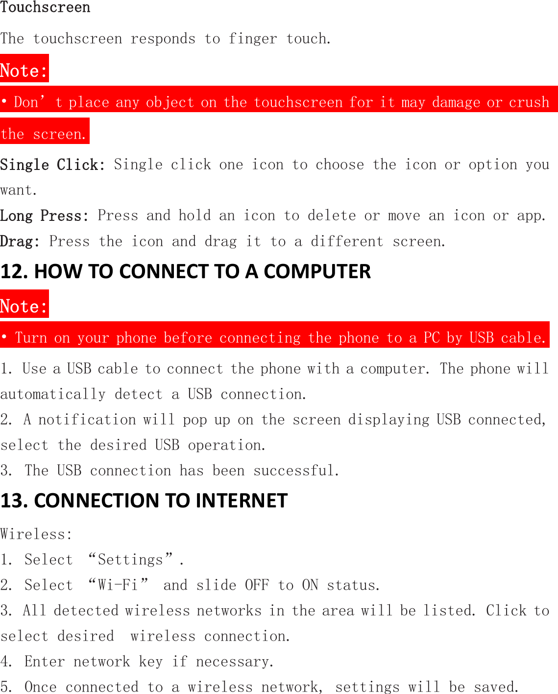 TouchscreenThe touchscreen responds to finger touch.Note:&bull; Don&rsquo;t place any object on the touchscreen for it may damage or crushthe screen.Single Click: Single click one icon to choose the icon or option youwant.Long Press: Press and hold an icon to delete or move an icon or app.Drag: Press the icon and drag it to a different screen.12. HOW TO CONNECT TO A COMPUTERNote:&bull; Turn on your phone before connecting the phone to a PC by USB cable.1. Use a USB cable to connect the phone with a computer. The phone willautomatically detect a USB connection.2. A notification will pop up on the screen displaying USB connected,select the desired USB operation.3. The USB connection has been successful.13. CONNECTION TO INTERNETWireless:1. Select &ldquo;Settings&rdquo;.2. Select &ldquo;Wi-Fi&rdquo; and slide OFF to ON status.3. All detected wireless networks in the area will be listed. Click toselect desired wireless connection.4. Enter network key if necessary.5. Once connected to a wireless network, settings will be saved.