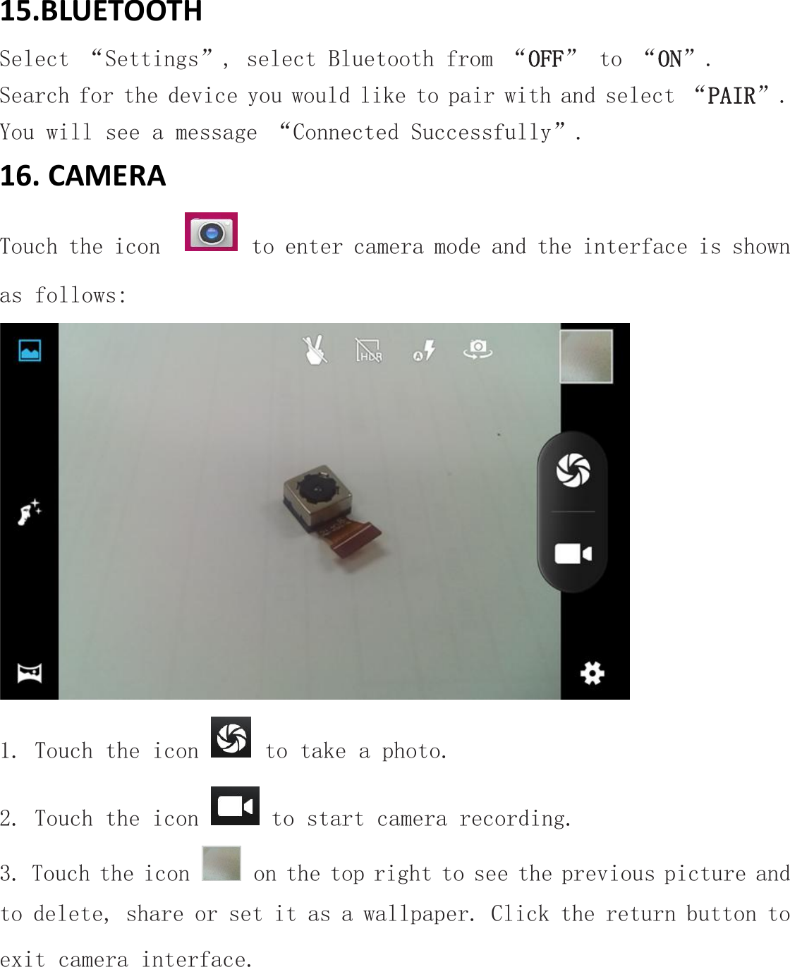 15.BLUETOOTHSelect &ldquo;Settings&rdquo;, select Bluetooth from &ldquo;OFF&rdquo; to &ldquo;ON&rdquo;.Search for the device you would like to pair with and select &ldquo;PAIR&rdquo;.You will see a message &ldquo;Connected Successfully&rdquo;.16. CAMERATouch the icon to enter camera mode and the interface is shownas follows:1. Touch the icon to take a photo.2. Touch the icon to start camera recording.3. Touch the icon on the top right to see the previous picture andto delete, share or set it as a wallpaper. Click the return button toexit camera interface.