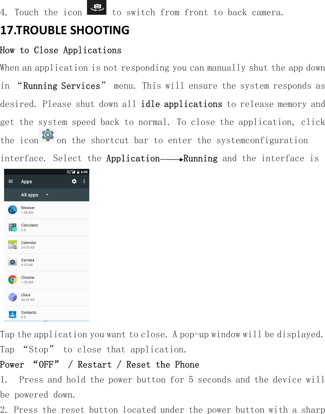 4. Touch the icon to switch from front to back camera.17.TROUBLE SHOOTINGHow to Close ApplicationsWhen an application is not responding you can manually shut the app downin &ldquo;Running Services&rdquo; menu. This will ensure the system responds asdesired. Please shut down all idle applications to release memory andget the system speed back to normal. To close the application, clickthe icon on the shortcut bar to enter the systemconfigurationinterface. Select the Application Running and the interface isTap the application you want to close. A pop-up window will be displayed.Tap &ldquo;Stop&rdquo; to close that application.Power &ldquo;OFF&rdquo; / Restart / Reset the Phone1. Press and hold the power button for 5 seconds and the device willbe powered down.2. Press the reset button located under the power button with a sharp