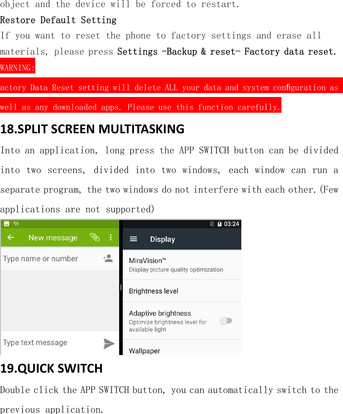 object and the device will be forced to restart.Restore Default SettingIf you want to reset the phone to factory settings and erase allmaterials, please press Settings -Backup &amp; reset- Factory data reset.WARNING:actory Data Reset setting will delete ALL your data and system conﬁguration aswell as any downloaded apps. Please use this function carefully.18.SPLIT SCREEN MULTITASKINGInto an application, long press the APP SWITCH button can be dividedinto two screens, divided into two windows, each window can run aseparate program, the two windows do not interfere with each other.(Fewapplications are not supported)19.QUICK SWITCHDouble click the APP SWITCH button, you can automatically switch to theprevious application.