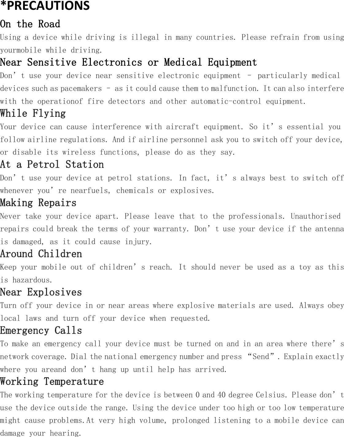 *PRECAUTIONSOn the RoadUsing a device while driving is illegal in many countries. Please refrain from usingyourmobile while driving.Near Sensitive Electronics or Medical EquipmentDon&rsquo;t use your device near sensitive electronic equipment &ndash; particularly medicaldevices such as pacemakers &ndash; as it could cause them to malfunction. It can also interferewith the operationof fire detectors and other automatic-control equipment.While FlyingYour device can cause interference with aircraft equipment. So it&rsquo;s essential youfollow airline regulations. And if airline personnel ask you to switch off your device,or disable its wireless functions, please do as they say.At a Petrol StationDon&rsquo;t use your device at petrol stations. In fact, it&rsquo;s always best to switch offwhenever you&rsquo;re nearfuels, chemicals or explosives.Making RepairsNever take your device apart. Please leave that to the professionals. Unauthorisedrepairs could break the terms of your warranty. Don&rsquo;t use your device if the antennais damaged, as it could cause injury.Around ChildrenKeep your mobile out of children&rsquo;s reach. It should never be used as a toy as thisis hazardous.Near ExplosivesTurn off your device in or near areas where explosive materials are used. Always obeylocal laws and turn off your device when requested.Emergency CallsTo make an emergency call your device must be turned on and in an area where there&rsquo;snetwork coverage. Dial the national emergency number and press &ldquo;Send&rdquo;. Explain exactlywhere you areand don&rsquo;t hang up until help has arrived.Working TemperatureThe working temperature for the device is between 0 and 40 degree Celsius. Please don&rsquo;tuse the device outside the range. Using the device under too high or too low temperaturemight cause problems.At very high volume, prolonged listening to a mobile device candamage your hearing.