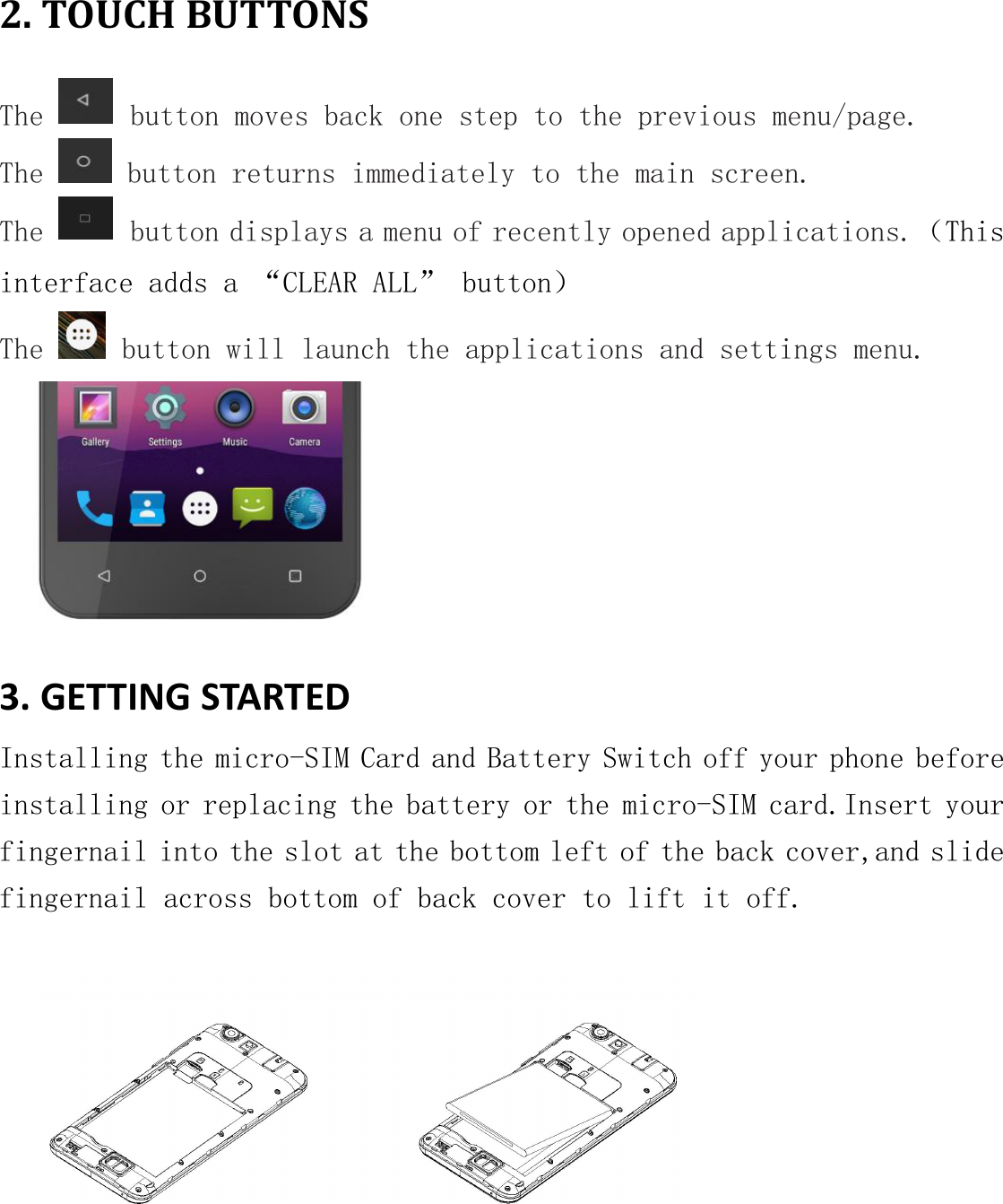 2. TOUCH BUTTONSThe button moves back one step to the previous menu/page.The button returns immediately to the main screen.The button displays a menu of recently opened applications.（Thisinterface adds a &ldquo;CLEAR ALL&rdquo; button）The button will launch the applications and settings menu.3. GETTING STARTEDInstalling the micro-SIM Card and Battery Switch off your phone beforeinstalling or replacing the battery or the micro-SIM card.Insert yourfingernail into the slot at the bottom left of the back cover,and slidefingernail across bottom of back cover to lift it off.