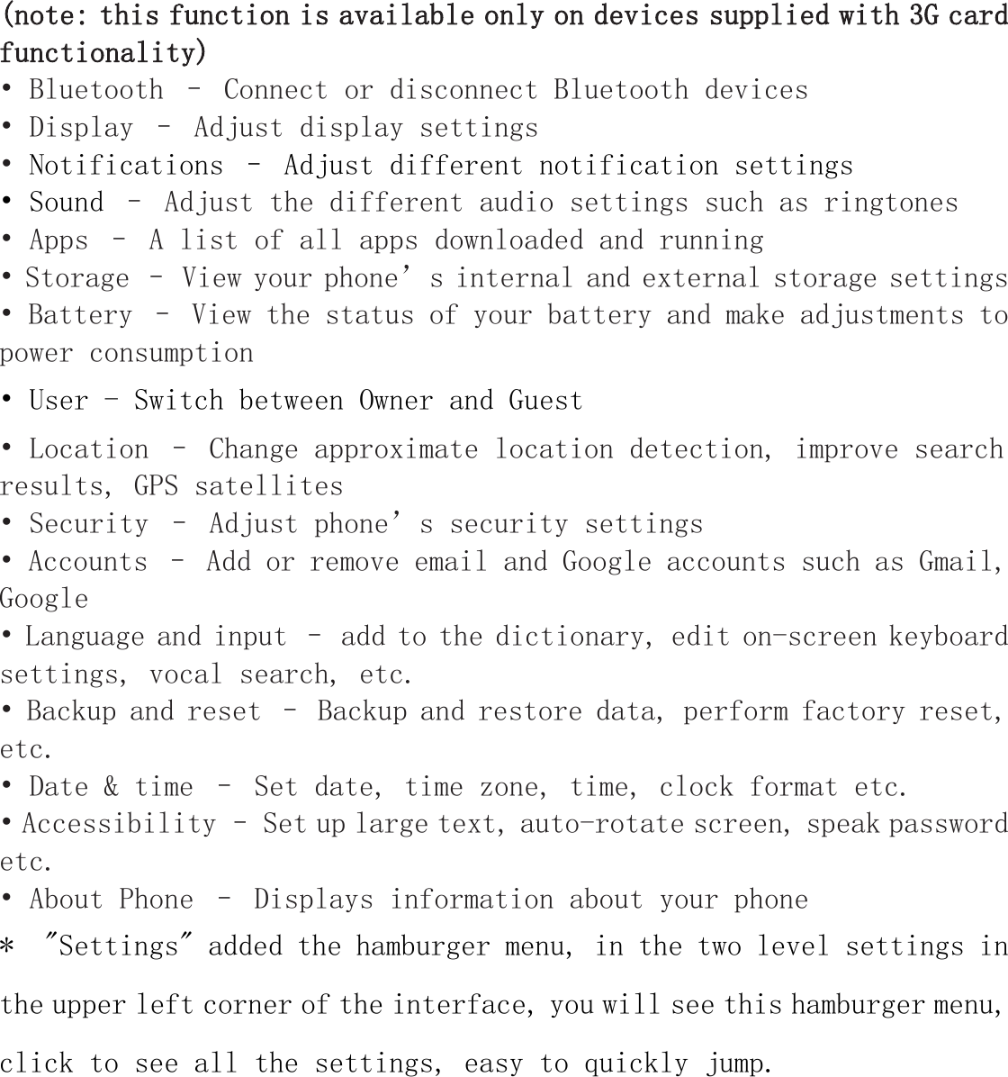 (note: this function is available only on devices supplied with 3G cardfunctionality)&bull; Bluetooth &ndash; Connect or disconnect Bluetooth devices&bull; Display &ndash; Adjust display settings&bull;Notifications &ndash; Adjust different notification settings&bull; Sound &ndash; Adjust the different audio settings such as ringtones&bull; Apps &ndash; A list of all apps downloaded and running&bull; Storage &ndash; View your phone&rsquo;s internal and external storage settings&bull; Battery &ndash; View the status of your battery and make adjustments topower consumption&bull; User - Switch between Owner and Guest&bull; Location &ndash; Change approximate location detection, improve searchresults, GPS satellites&bull; Security &ndash; Adjust phone&rsquo;s security settings&bull; Accounts &ndash; Add or remove email and Google accounts such as Gmail,Google&bull; Language and input &ndash; add to the dictionary, edit on-screen keyboardsettings, vocal search, etc.&bull; Backup and reset &ndash; Backup and restore data, perform factory reset,etc.&bull; Date &amp; time &ndash; Set date, time zone, time, clock format etc.&bull; Accessibility &ndash; Set up large text, auto-rotate screen, speak passwordetc.&bull; About Phone &ndash; Displays information about your phone* "Settings" added the hamburger menu, in the two level settings inthe upper left corner of the interface, you will see this hamburger menu,click to see all the settings, easy to quickly jump.