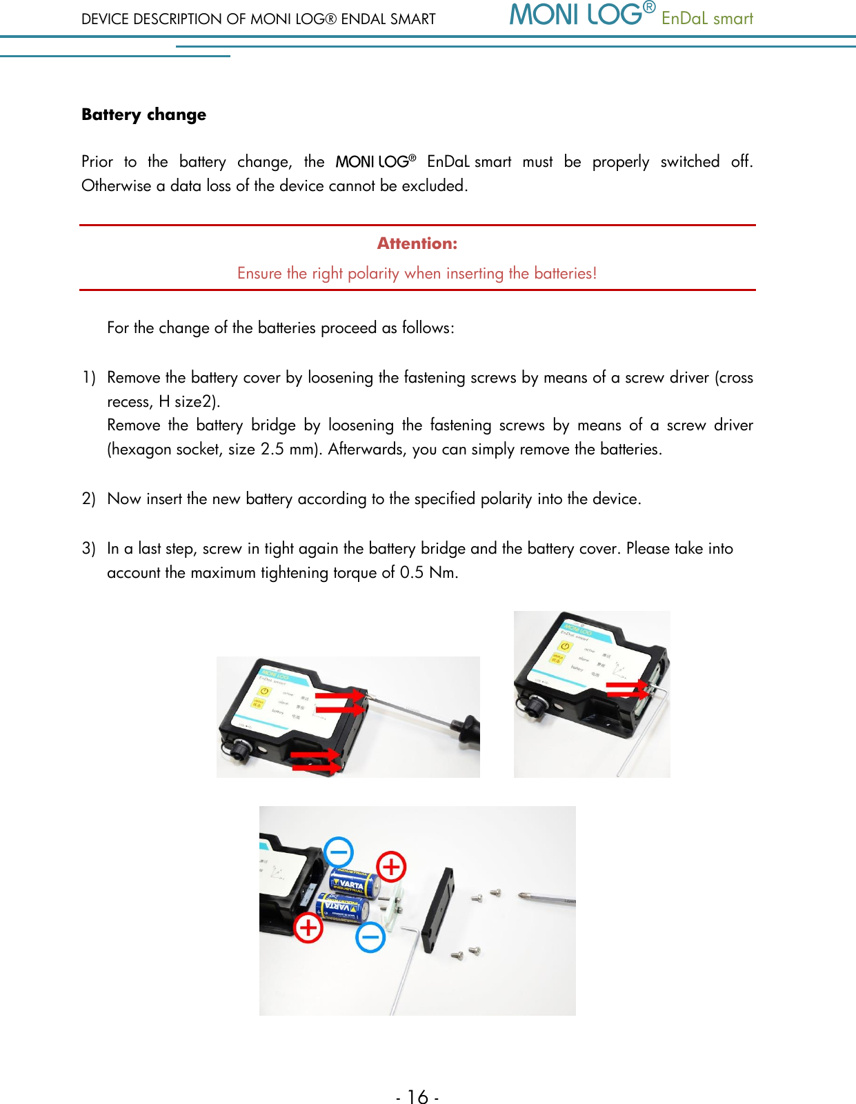 DEVICE DESCRIPTION OF MONI LOG&reg; ENDAL SMART   EnDaL smart   - 16 - Battery change Prior  to  the  battery  change,  the     EnDaL smart  must  be  properly  switched  off. Otherwise a data loss of the device cannot be excluded. Attention: Ensure the right polarity when inserting the batteries!  For the change of the batteries proceed as follows:  1) Remove the battery cover by loosening the fastening screws by means of a screw driver (cross recess, H size2).    Remove  the  battery  bridge  by  loosening  the  fastening  screws  by  means  of  a  screw  driver (hexagon socket, size 2.5 mm). Afterwards, you can simply remove the batteries. 2) Now insert the new battery according to the specified polarity into the device.  3) In a last step, screw in tight again the battery bridge and the battery cover. Please take into account the maximum tightening torque of 0.5 Nm.            
