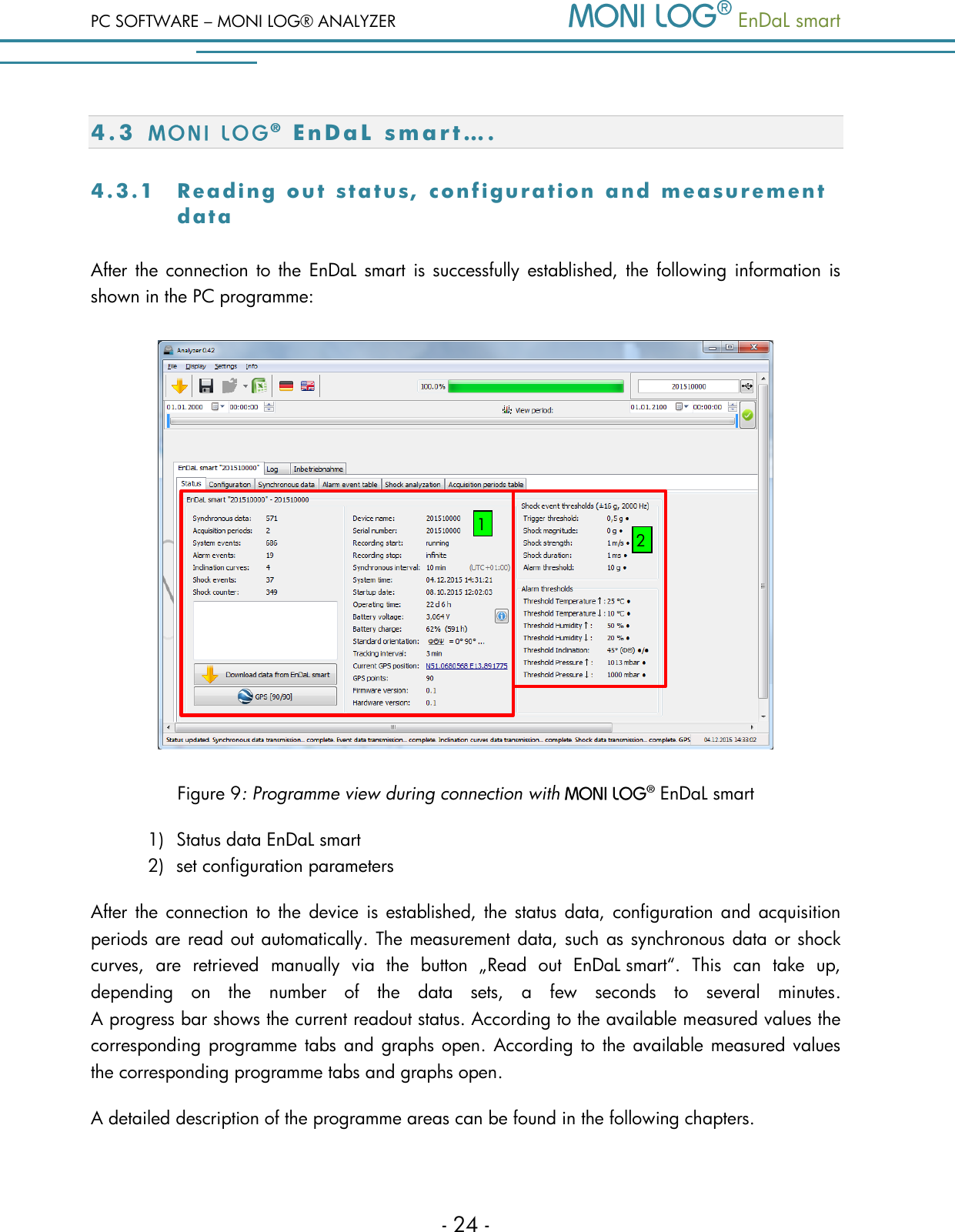 PC SOFTWARE &ndash; MONI LOG&reg; ANALYZER   EnDaL smart   - 24 - 4.3 E n D a L   s m a r t &hellip;. 4 .3 .1  Readi n g  out   stat u s , conf i g urati o n  and   measu r ement data  After the connection  to  the  EnDaL smart is successfully established, the  following information  is shown in the PC programme:   Figure 9: Programme view during connection with    EnDaL smart  1) Status data EnDaL smart  2) set configuration parameters After the connection  to the device is  established, the  status  data,  configuration and  acquisition periods are read out automatically. The measurement data, such as synchronous data or shock curves,  are  retrieved  manually  via  the  button  &bdquo;Read  out  EnDaL smart&ldquo;.  This  can  take  up, depending  on  the  number  of  the  data  sets,  a  few  seconds  to  several  minutes.  A progress bar shows the current readout status. According to the available measured values the corresponding programme tabs and  graphs open.  According to the available measured values the corresponding programme tabs and graphs open. A detailed description of the programme areas can be found in the following chapters. 1 2 