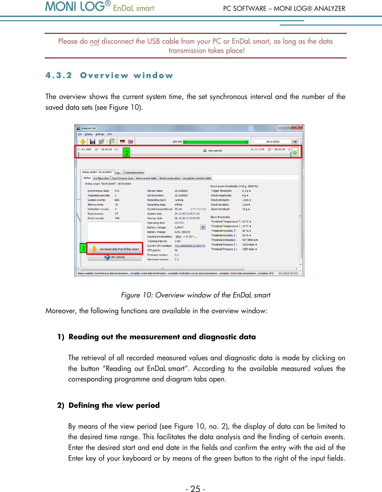   EnDaL smart  PC SOFTWARE &ndash; MONI LOG&reg; ANALYZER - 25 - Please do not disconnect the USB cable from your PC or EnDaL smart, as long as the data transmission takes place! 4 . 3 . 2  O v e r v i e w   w i n d o w  The overview shows the current system time, the set synchronous interval and the number of the saved data sets (see Figure 10).   Figure 10: Overview window of the EnDaL smart Moreover, the following functions are available in the overview window: 1) Reading out the measurement and diagnostic data The retrieval of all recorded measured values and diagnostic data is made by clicking on the  button  &ldquo;Reading  out  EnDaL smart&rdquo;.  According  to  the  available measured values  the corresponding programme and diagram tabs open.  2) Defining the view period  By means of the view period (see Figure 10, no. 2), the display of data can be limited to the desired time range. This facilitates the data analysis and the finding of certain events. Enter the desired start and end date in the fields and confirm the entry with the aid of the Enter key of your keyboard or by means of the green button to the right of the input fields. 1 2 