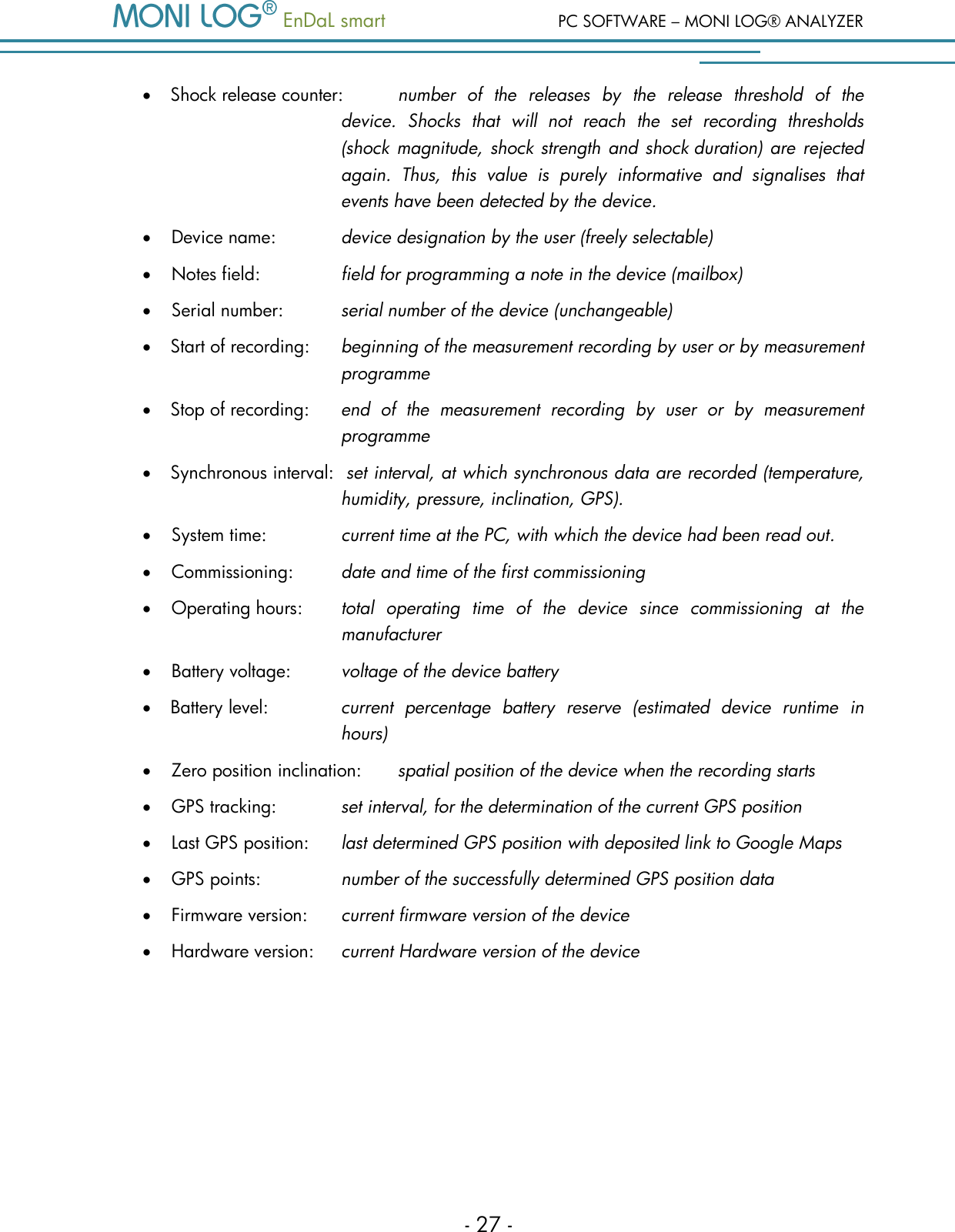   EnDaL smart  PC SOFTWARE &ndash; MONI LOG&reg; ANALYZER - 27 -  Shock release counter:  number  of  the  releases  by  the  release  threshold  of  the device.  Shocks  that  will  not  reach  the  set  recording  thresholds (shock magnitude,  shock strength and shock duration) are rejected again.  Thus,  this  value  is  purely  informative  and  signalises  that events have been detected by the device.  Device name:    device designation by the user (freely selectable)  Notes field:    field for programming a note in the device (mailbox)  Serial number:  serial number of the device (unchangeable)  Start of recording:  beginning of the measurement recording by user or by measurement programme  Stop of recording:  end  of  the  measurement  recording  by  user  or  by  measurement programme  Synchronous interval:  set interval, at which synchronous data are recorded (temperature, humidity, pressure, inclination, GPS).  System time:    current time at the PC, with which the device had been read out.  Commissioning:  date and time of the first commissioning  Operating hours:  total  operating  time  of  the  device  since  commissioning  at  the        manufacturer  Battery voltage:  voltage of the device battery  Battery level:  current  percentage  battery  reserve  (estimated  device  runtime  in hours)  Zero position inclination:  spatial position of the device when the recording starts  GPS tracking:   set interval, for the determination of the current GPS position  Last GPS position:  last determined GPS position with deposited link to Google Maps  GPS points:    number of the successfully determined GPS position data  Firmware version:  current firmware version of the device  Hardware version:  current Hardware version of the device   