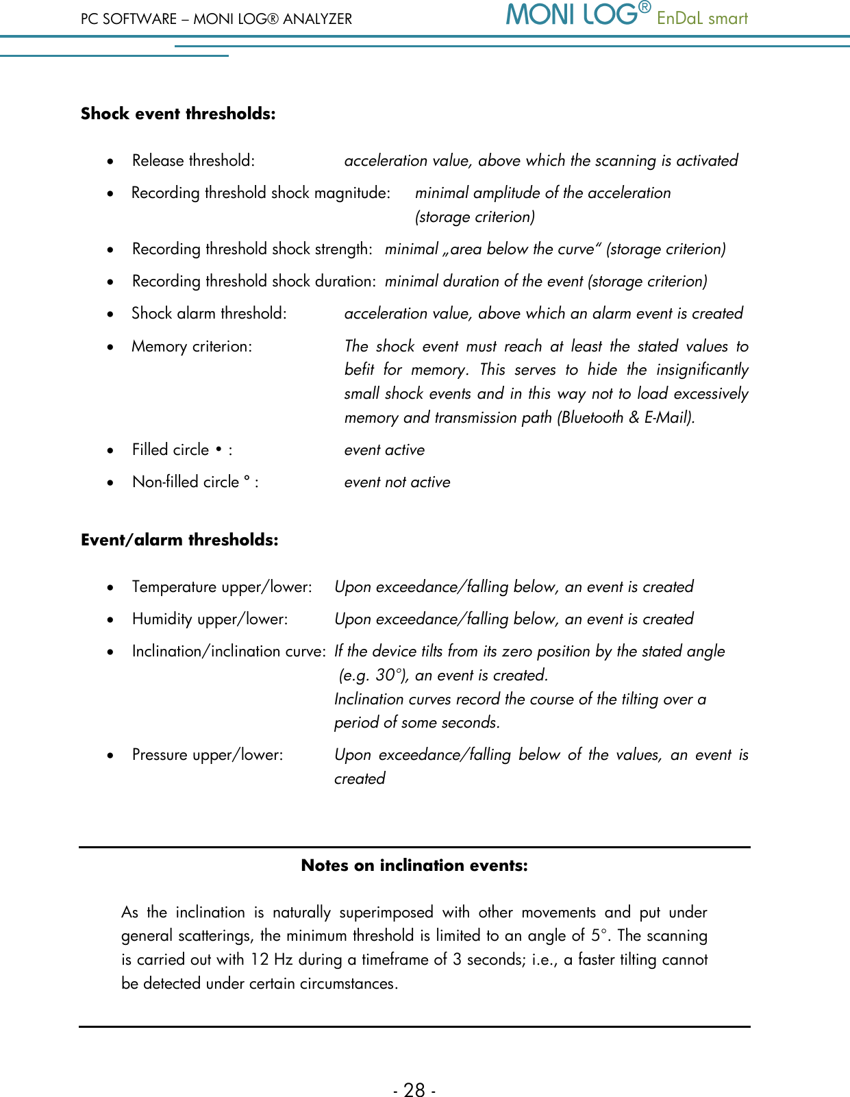 PC SOFTWARE &ndash; MONI LOG&reg; ANALYZER   EnDaL smart   - 28 - Shock event thresholds:  Release threshold:  acceleration value, above which the scanning is activated  Recording threshold shock magnitude:  minimal amplitude of the acceleration (storage criterion)  Recording threshold shock strength:  minimal &bdquo;area below the curve&ldquo; (storage criterion)  Recording threshold shock duration:  minimal duration of the event (storage criterion)  Shock alarm threshold:  acceleration value, above which an alarm event is created  Memory criterion:  The  shock  event  must  reach  at  least  the  stated  values  to befit  for  memory.  This  serves  to  hide  the  insignificantly small shock events and in this way not to load excessively memory and transmission path (Bluetooth &amp; E-Mail).  Filled circle &bull; : event active  Non-filled circle &ordm; :  event not active Event/alarm thresholds:  Temperature upper/lower:  Upon exceedance/falling below, an event is created   Humidity upper/lower:  Upon exceedance/falling below, an event is created  Inclination/inclination curve:  If the device tilts from its zero position by the stated angle          (e.g. 30&deg;), an event is created.                Inclination curves record the course of the tilting over a          period of some seconds.  Pressure upper/lower:  Upon  exceedance/falling  below  of  the  values,  an  event  is          created  Notes on inclination events: As  the  inclination  is  naturally  superimposed  with  other  movements  and  put  under general scatterings, the minimum threshold is limited to an angle of 5&deg;. The scanning is carried out with 12 Hz during a timeframe of 3 seconds; i.e., a faster tilting cannot be detected under certain circumstances.  