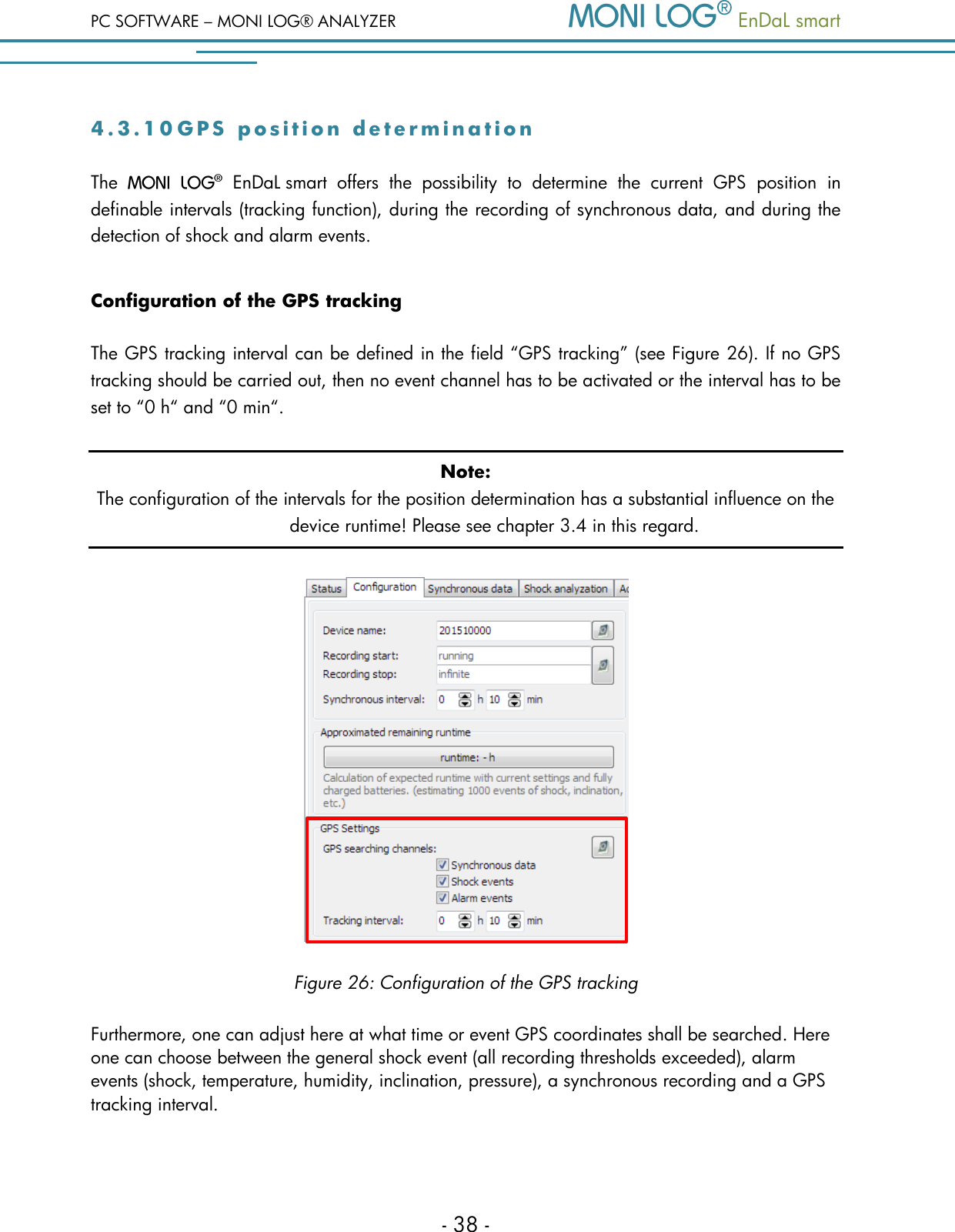 PC SOFTWARE &ndash; MONI LOG&reg; ANALYZER   EnDaL smart   - 38 - 4 . 3 . 1 0  G P S   p o s i t i o n   d e t e r m i n a t i o n  The    EnDaL smart  offers  the  possibility  to  determine  the  current  GPS  position  in definable intervals (tracking function), during the recording of synchronous data, and during the detection of shock and alarm events. Configuration of the GPS tracking The GPS tracking interval can be defined in the field &ldquo;GPS tracking&rdquo; (see Figure 26). If no GPS tracking should be carried out, then no event channel has to be activated or the interval has to be set to &ldquo;0 h&ldquo; and &ldquo;0 min&ldquo;. Note: The configuration of the intervals for the position determination has a substantial influence on the device runtime! Please see chapter 3.4 in this regard.  Figure 26: Configuration of the GPS tracking Furthermore, one can adjust here at what time or event GPS coordinates shall be searched. Here one can choose between the general shock event (all recording thresholds exceeded), alarm events (shock, temperature, humidity, inclination, pressure), a synchronous recording and a GPS tracking interval.  