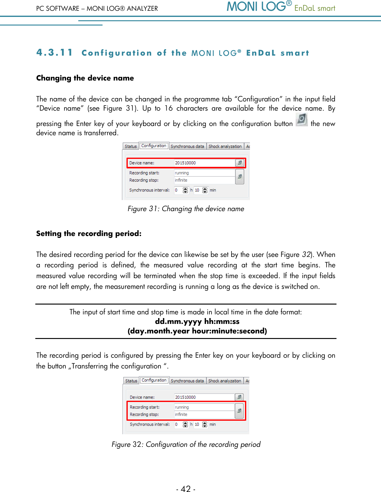PC SOFTWARE &ndash; MONI LOG&reg; ANALYZER   EnDaL smart   - 42 - 4 . 3 . 1 1  C o n f i g u r a t i o n   o f   t h e     E n D a L   s m a r t  Changing the device name The name of the device can be changed in the programme tab &ldquo;Configuration&rdquo; in the input field &ldquo;Device  name&rdquo;  (see  Figure  31).  Up  to  16  characters  are  available  for  the  device  name.  By pressing the Enter key of your keyboard or by clicking on the configuration button   the new device name is transferred.  Figure 31: Changing the device name  Setting the recording period: The desired recording period for the device can likewise be set by the user (see Figure 32). When a  recording  period  is  defined,  the  measured  value  recording  at  the  start  time  begins.  The measured value recording will be terminated when the stop time is exceeded. If the input fields are not left empty, the measurement recording is running a long as the device is switched on. The input of start time and stop time is made in local time in the date format:  dd.mm.yyyy hh:mm:ss (day.month.year hour:minute:second) The recording period is configured by pressing the Enter key on your keyboard or by clicking on the button &bdquo;Transferring the configuration &ldquo;.  Figure 32: Configuration of the recording period 