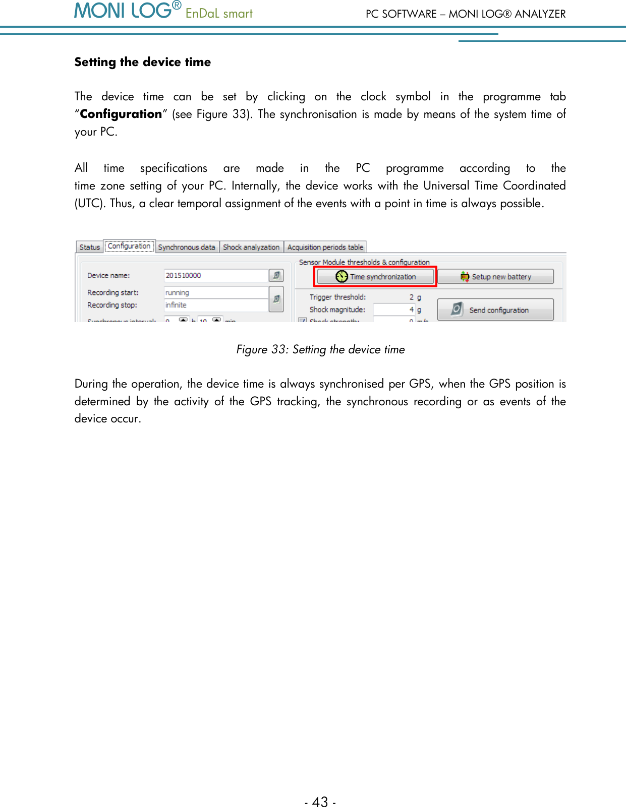   EnDaL smart  PC SOFTWARE &ndash; MONI LOG&reg; ANALYZER - 43 - Setting the device time The  device  time  can  be  set  by  clicking  on  the  clock  symbol  in  the  programme  tab &ldquo;Configuration&rdquo; (see Figure 33). The synchronisation is made by means of the system time of your PC.  All  time  specifications  are  made  in  the  PC  programme  according  to  the  time zone setting of  your PC. Internally, the  device works with the  Universal Time  Coordinated (UTC). Thus, a clear temporal assignment of the events with a point in time is always possible.  Figure 33: Setting the device time During the operation, the device time is always synchronised per GPS, when the GPS position is determined  by  the  activity  of  the  GPS  tracking,  the  synchronous  recording  or  as  events  of  the device occur.   