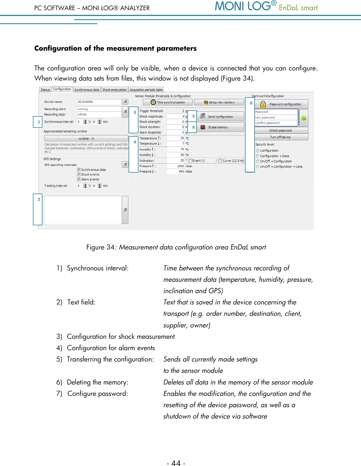 PC SOFTWARE &ndash; MONI LOG&reg; ANALYZER   EnDaL smart   - 44 - Configuration of the measurement parameters The configuration area will only be visible, when a device is connected that you can configure. When viewing data sets from files, this window is not displayed (Figure 34).  Figure 34: Measurement data configuration area EnDaL smart 1) Synchronous interval:     Time between the synchronous recording of             measurement data (temperature, humidity, pressure,             inclination and GPS) 2) Text field:  Text that is saved in the device concerning the transport (e.g. order number, destination, client, supplier, owner) 3) Configuration for shock measurement  4) Configuration for alarm events 5) Transferring the configuration:  Sends all currently made settings             to the sensor module 6) Deleting the memory:    Deletes all data in the memory of the sensor module 7) Configure password:  Enables the modification, the configuration and the resetting of the device password, as well as a shutdown of the device via software  1 2 3 4 5 6 6 