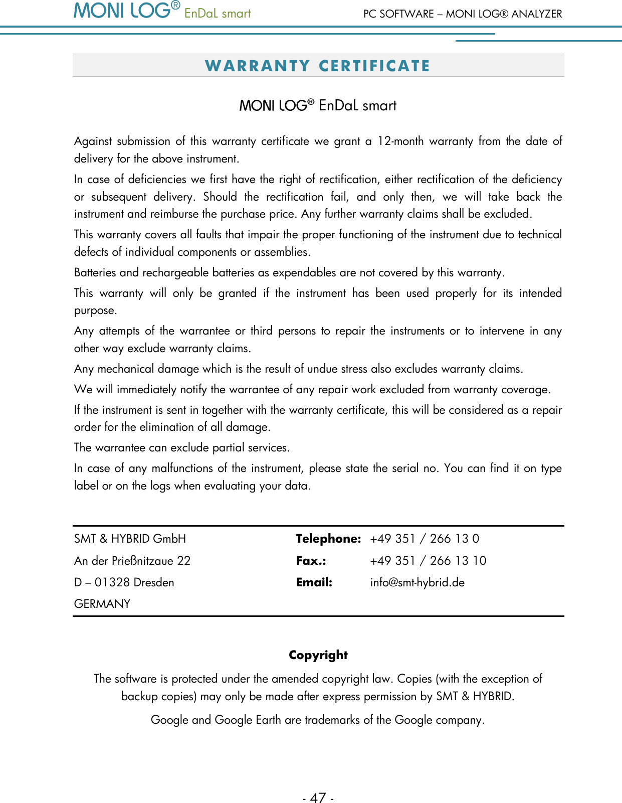   EnDaL smart  PC SOFTWARE &ndash; MONI LOG&reg; ANALYZER - 47 - W A RR AN TY  CE R TI F ICATE   EnDaL smart Against submission  of this warranty certificate we  grant  a 12-month warranty from the  date of delivery for the above instrument.  In case of deficiencies we first have the right of rectification, either rectification of the deficiency or  subsequent  delivery.  Should  the  rectification  fail,  and  only  then,  we  will  take  back  the instrument and reimburse the purchase price. Any further warranty claims shall be excluded. This warranty covers all faults that impair the proper functioning of the instrument due to technical defects of individual components or assemblies. Batteries and rechargeable batteries as expendables are not covered by this warranty. This  warranty  will  only  be  granted  if  the  instrument  has  been  used  properly  for  its  intended purpose. Any  attempts of  the warrantee or  third  persons to  repair the instruments or  to  intervene in any other way exclude warranty claims.  Any mechanical damage which is the result of undue stress also excludes warranty claims.  We will immediately notify the warrantee of any repair work excluded from warranty coverage. If the instrument is sent in together with the warranty certificate, this will be considered as a repair order for the elimination of all damage.  The warrantee can exclude partial services.  In case of any malfunctions of the instrument, please state the serial no. You can find it on type label or on the logs when evaluating your data.  SMT &amp; HYBRID GmbH      Telephone:  +49 351 / 266 13 0 An der Prie&szlig;nitzaue 22      Fax.:    +49 351 / 266 13 10 D &ndash; 01328 Dresden        Email:   info@smt-hybrid.de GERMANY  Copyright The software is protected under the amended copyright law. Copies (with the exception of backup copies) may only be made after express permission by SMT &amp; HYBRID. Google and Google Earth are trademarks of the Google company. 